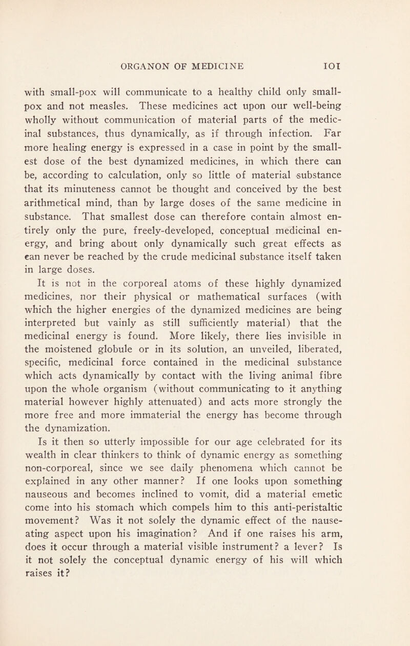 with small-pox will communicate to a healthy child only small¬ pox and not measles. These medicines act upon our well-being wholly without communication of material parts of the medic¬ inal substances, thus dynamically, as if through infection. Far more healing energy is expressed in a case in point by the small¬ est dose of the best dynamized medicines, in which there can be, according to calculation, only so little of material substance that its minuteness cannot be thought and conceived by the best arithmetical mind, than by large doses of the same medicine in substance. That smallest dose can therefore contain almost en¬ tirely only the pure, freely-developed, conceptual medicinal en¬ ergy, and bring about only dynamically such great effects as can never be reached by the crude medicinal substance itself taken in large doses. It is not in the corporeal atoms of these highly dynamized medicines, nor their physical or mathematical surfaces (with which the higher energies of the dynamized medicines are being interpreted but vainly as still sufficiently material) that the medicinal energy is found. More likely, there lies invisible in the moistened globule or in its solution, an unveiled, liberated, specific, medicinal force contained in the medicinal substance which acts dynamically by contact with the living animal fibre upon the whole organism (without communicating to it anything material however highly attenuated) and acts more strongly the more free and more immaterial the energy has become through the dynamization. Is it then so utterly impossible for our age celebrated for its wealth in clear thinkers to think of dynamic energy as something non-corporeal, since we see daily phenomena which cannot be explained in any other manner? If one looks upon something nauseous and becomes inclined to vomit, did a material emetic come into his stomach which compels him to this anti-peristaltic movement? Was it not solely the dynamic effect of the nause¬ ating aspect upon his imagination? And if one raises his arm, does it occur through a material visible instrument? a lever? Is it not solely the conceptual dynamic energy of his will which raises it?