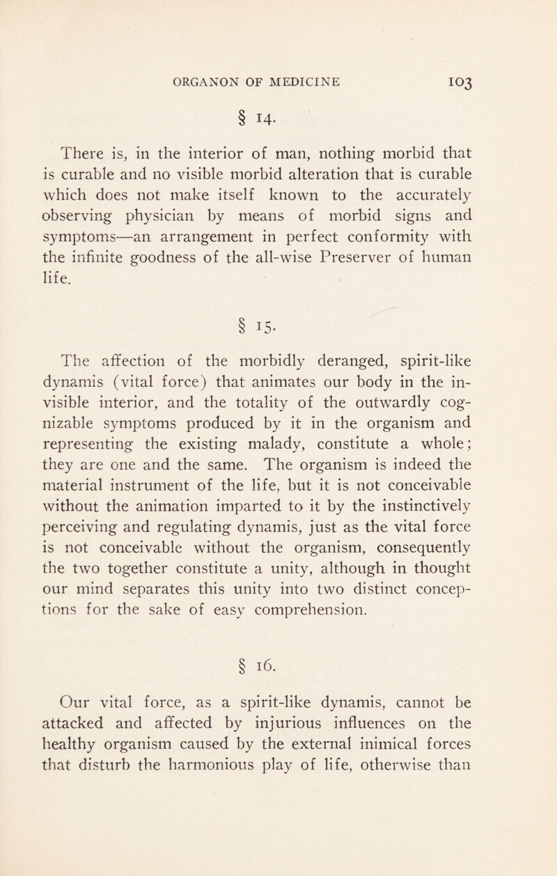 § 14. There is, in the interior of man, nothing morbid that is curable and no visible morbid alteration that is curable which does not make itself known to the accurately observing physician by means of morbid signs and symptoms—an arrangement in perfect conformity with the infinite goodness of the all-wise Preserver of human life. 8 15. The affection of the morbidly deranged, spirit-like dynamis (vital force) that animates our body in the in¬ visible interior, and the totality of the outwardly cog¬ nizable symptoms produced by it in the organism and representing the existing malady, constitute a whole; they are one and the same. The organism is indeed the material instrument of the life, but it is not conceivable without the animation imparted to it by the instinctively perceiving and regulating dynamis, just as the vital force is not conceivable without the organism, consequently the two together constitute a unity, although in thought our mind separates this unity into two distinct concep¬ tions for the sake of easy comprehension. § 16. Our vital force, as a spirit-like dynamis, cannot be attacked and affected by injurious influences on the healthy organism caused by the external inimical forces that disturb the harmonious play of life, otherwise than