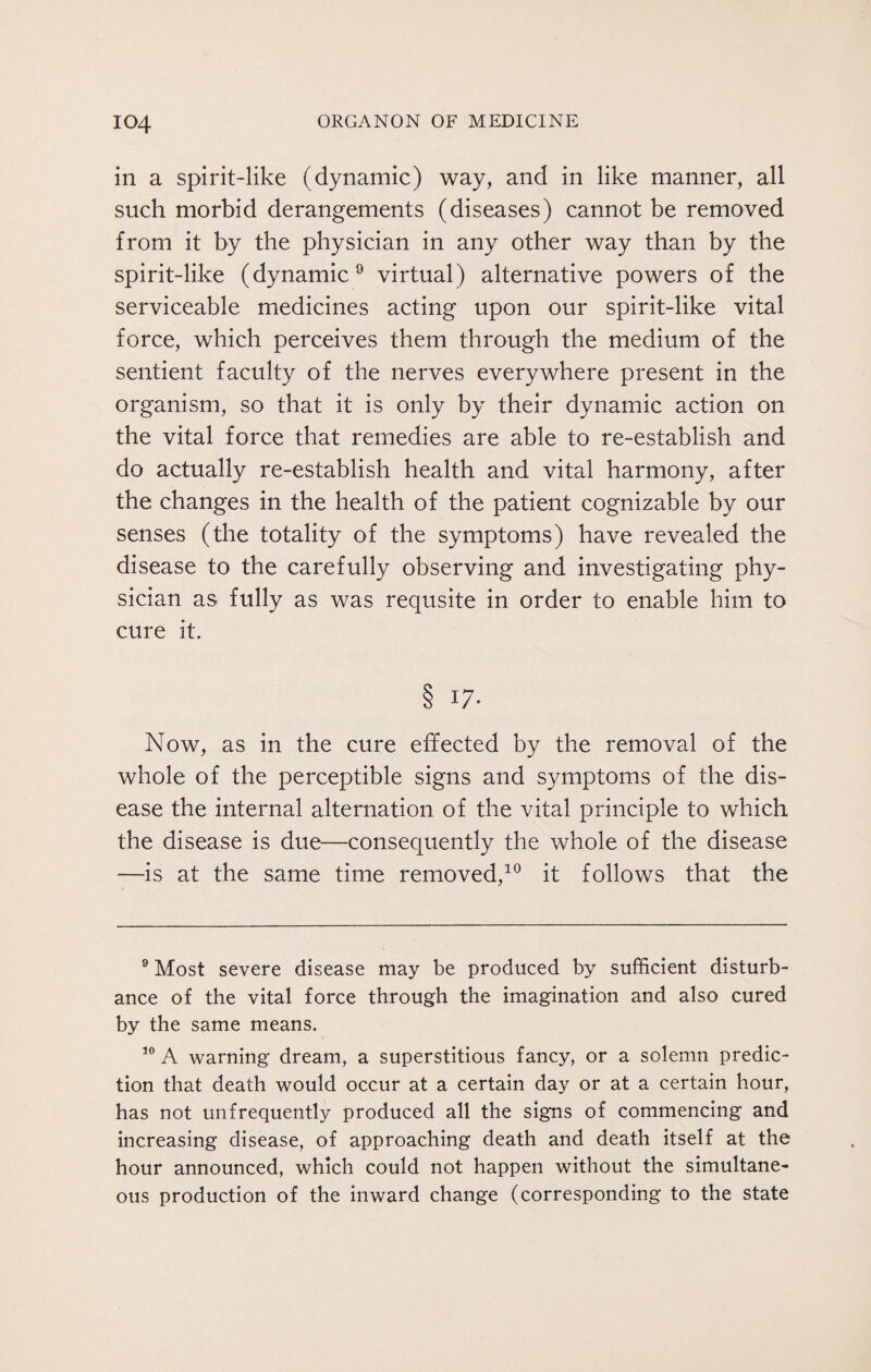 in a spirit-like (dynamic) way, and in like manner, all such morbid derangements (diseases) cannot be removed from it by the physician in any other way than by the spirit-like (dynamic9 virtual) alternative powers of the serviceable medicines acting upon our spirit-like vital force, which perceives them through the medium of the sentient faculty of the nerves everywhere present in the organism, so that it is only by their dynamic action on the vital force that remedies are able to re-establish and do actually re-establish health and vital harmony, after the changes in the health of the patient cognizable by our senses (the totality of the symptoms) have revealed the disease to the carefully observing and investigating phy¬ sician as fully as was requsite in order to enable him to cure it. 8 17- Now, as in the cure effected by the removal of the whole of the perceptible signs and symptoms of the dis¬ ease the internal alternation of the vital principle to which the disease is due—consequently the whole of the disease —is at the same time removed,10 it follows that the 9 Most severe disease may be produced by sufficient disturb¬ ance of the vital force through the imagination and also cured by the same means. 10 A warning dream, a superstitious fancy, or a solemn predic¬ tion that death would occur at a certain day or at a certain hour, has not unfrequently produced all the signs of commencing and increasing disease, of approaching death and death itself at the hour announced, which could not happen without the simultane¬ ous production of the inward change (corresponding to the state