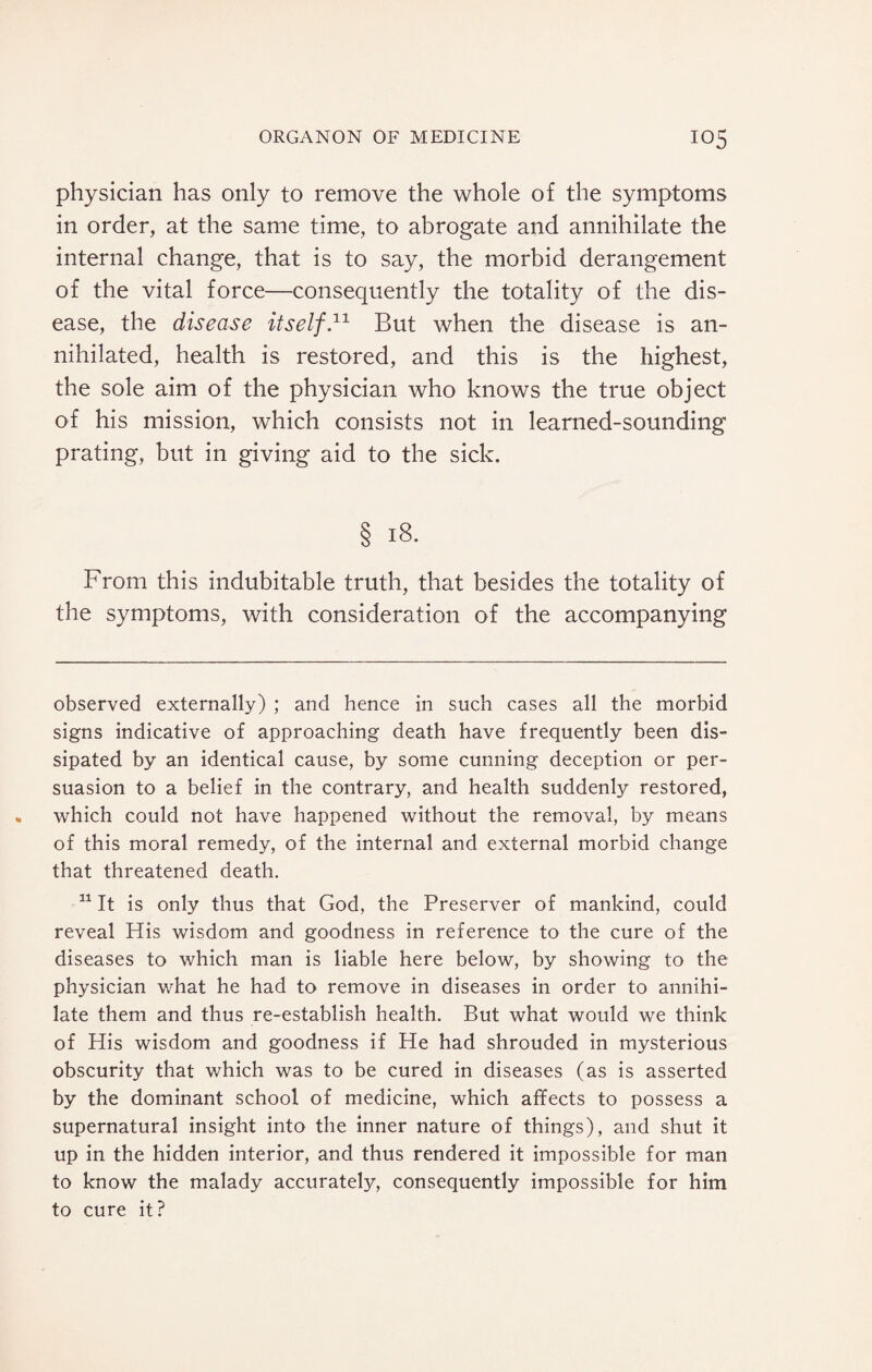 physician has only to remove the whole of the symptoms in order, at the same time, to abrogate and annihilate the internal change, that is to say, the morbid derangement of the vital force—consequently the totality of the dis¬ ease, the disease itself.* 11 But when the disease is an¬ nihilated, health is restored, and this is the highest, the sole aim of the physician who knows the true object of his mission, which consists not in learned-sounding prating, but in giving aid to the sick. § 18. From this indubitable truth, that besides the totality of the symptoms, with consideration of the accompanying observed externally) ; and hence in such cases all the morbid signs indicative of approaching death have frequently been dis¬ sipated by an identical cause, by some cunning deception or per¬ suasion to a belief in the contrary, and health suddenly restored, which could not have happened without the removal, by means of this moral remedy, of the internal and external morbid change that threatened death. 11 It is only thus that God, the Preserver of mankind, could reveal His wisdom and goodness in reference to the cure of the diseases to which man is liable here below, by showing to the physician what he had to remove in diseases in order to annihi¬ late them and thus re-establish health. But what would we think of His wisdom and goodness if He had shrouded in mysterious obscurity that which was to be cured in diseases (as is asserted by the dominant school of medicine, which affects to possess a supernatural insight into the inner nature of things), and shut it up in the hidden interior, and thus rendered it impossible for man to know the malady accurately, consequently impossible for him to cure it?