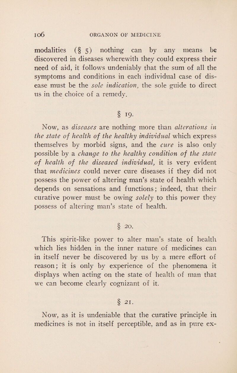 modalities (§ 5) nothing can by any means be discovered in diseases wherewith they could express their need of aid, it follows undeniably that the sum of all the symptoms and conditions in each individual case of dis¬ ease must be the sole indication, the sole guide to direct us in the choice of a remedy. § T9- Now, as diseases are nothing more than alterations in the state of health of the healthy individual which express themselves by morbid signs, and the cure is also only possible by a change to the healthy condition of the state of health of the diseased individual, it is very evident that medicines could never cure diseases if they did not possess the power of altering man’s state of health which depends on sensations and functions; indeed, that their curative power must be owing solely to this power they possess of altering man’s state of health. § 20. This spirit-like power to alter man’s state of health which lies hidden in the inner nature of medicines can in itself never be discovered by us by a mere effort of reason; it is only by experience of the phenomena it displays when acting on the state of health of man that we can become clearly cognizant of it. § 21- Now, as it is undeniable that the curative principle in medicines is not in itself perceptible, and as in pure ex-