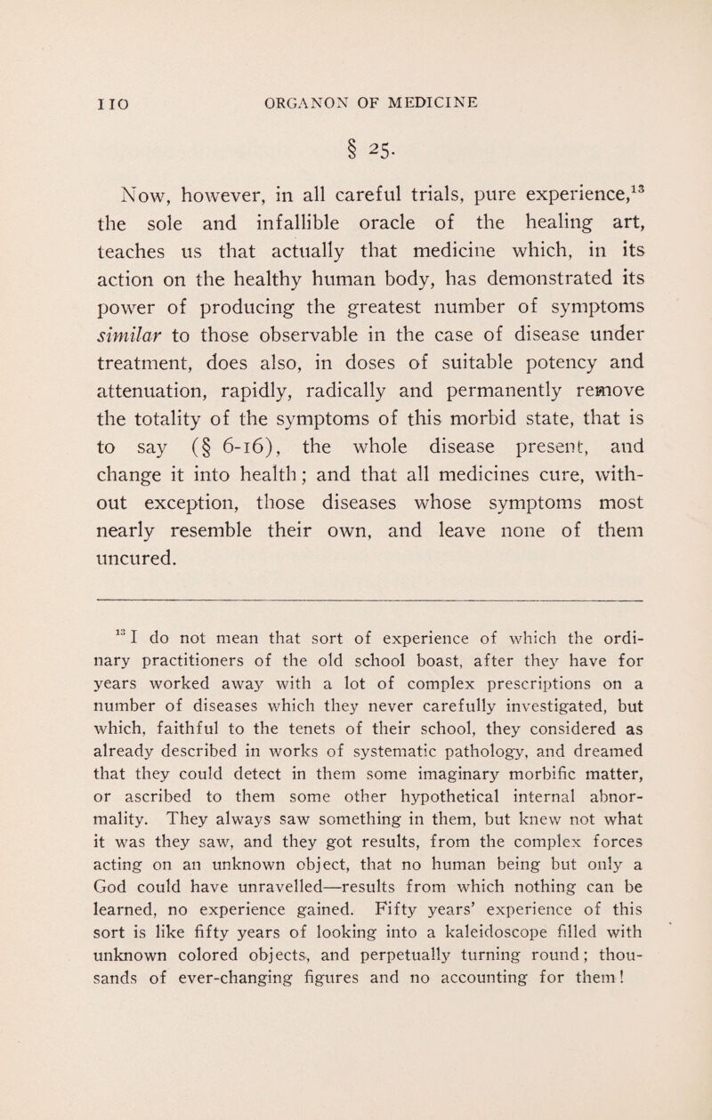 8 25- Now, however, in all careful trials, pure experience,13 the sole and infallible oracle of the healing art, teaches us that actually that medicine which, in its action on the healthy human body, has demonstrated its power of producing the greatest number of symptoms similar to those observable in the case of disease under treatment, does also, in doses of suitable potency and attenuation, rapidly, radically and permanently remove the totality of the symptoms of this morbid state, that is to say (§ 6-16), the whole disease present, and change it into health; and that all medicines cure, with¬ out exception, those diseases whose symptoms most nearly resemble their own, and leave none of them uncured. 131 do not mean that sort of experience of which the ordi¬ nary practitioners of the old school boast, after they have for years worked away with a lot of complex prescriptions on a number of diseases which they never carefully investigated, but which, faithful to the tenets of their school, they considered as already described in works of systematic pathology, and dreamed that they could detect in them some imaginary morbific matter, or ascribed to them some other hypothetical internal abnor¬ mality. They always saw something in them, but knew not what it was they saw, and they got results, from the complex forces acting on an unknown object, that no human being but only a God could have unravelled—results from which nothing can be learned, no experience gained. Fifty years’ experience of this sort is like fifty years of looking into a kaleidoscope filled with unknown colored objects, and perpetually turning round; thou¬ sands of ever-changing figures and no accounting for them!