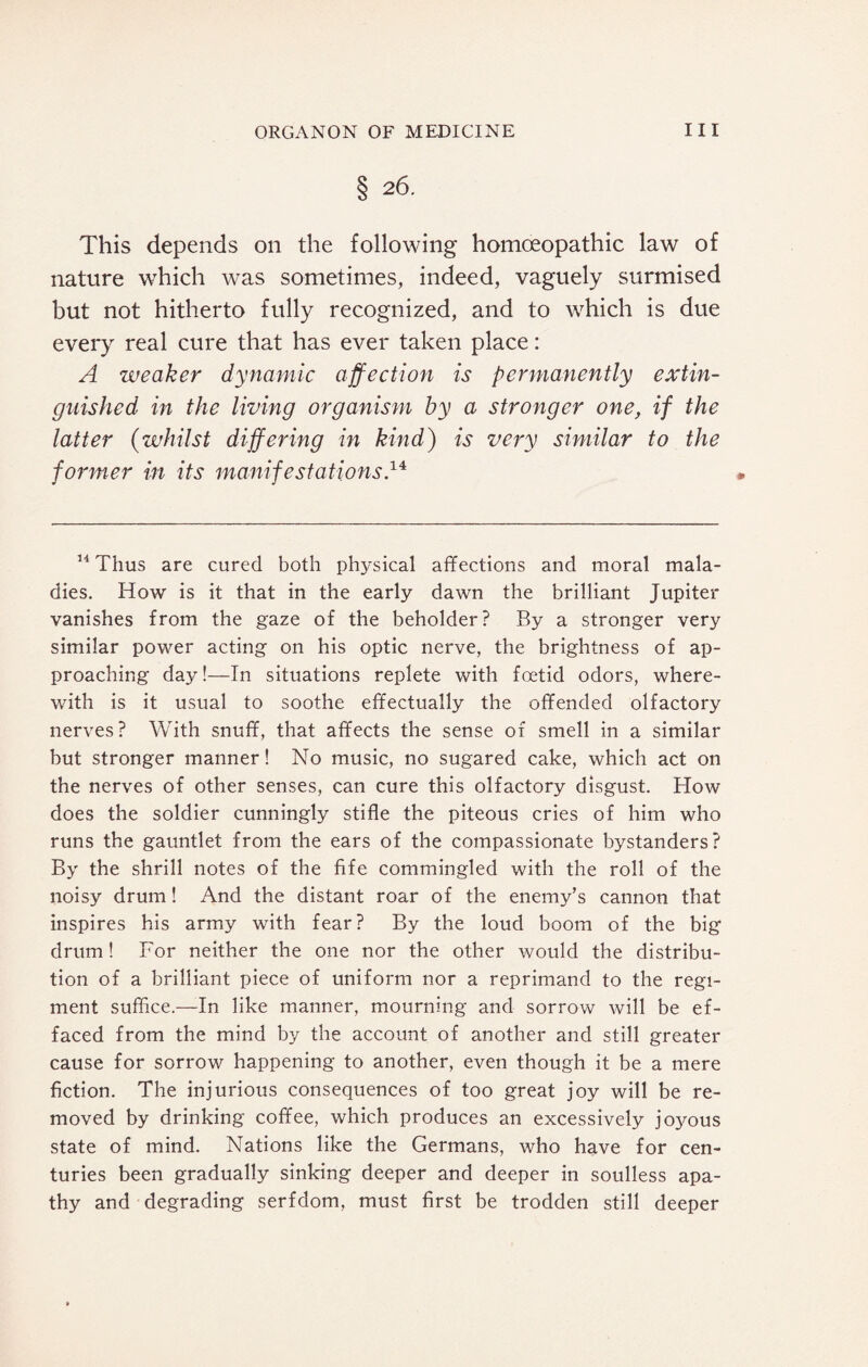 § 26. This depends on the following homoeopathic law of nature which was sometimes, indeed, vaguely surmised but not hitherto fully recognized, and to which is due every real cure that has ever taken place: A weaker dynamic affection is permanently extin¬ guished in the living organism by a stronger one, if the latter (whilst differing in kind) is very similar to the former in its manifestations,14 14 Thus are cured both physical affections and moral mala¬ dies. How is it that in the early dawn the brilliant Jupiter vanishes from the gaze of the beholder? By a stronger very similar power acting on his optic nerve, the brightness of ap¬ proaching day!—In situations replete with foetid odors, where¬ with is it usual to soothe effectually the offended olfactory nerves? With snuff, that affects the sense of smell in a similar but stronger manner! No music, no sugared cake, which act on the nerves of other senses, can cure this olfactory disgust. How does the soldier cunningly stifle the piteous cries of him who runs the gauntlet from the ears of the compassionate bystanders? By the shrill notes of the fife commingled with the roll of the noisy drum! And the distant roar of the enemy’s cannon that inspires his army with fear? By the loud boom of the big drum! For neither the one nor the other would the distribu¬ tion of a brilliant piece of uniform nor a reprimand to the regi¬ ment suffice.—In like manner, mourning and sorrow will be ef¬ faced from the mind by the account of another and still greater cause for sorrow happening to another, even though it be a mere fiction. The injurious consequences of too great joy will be re¬ moved by drinking coffee, which produces an excessively joyous state of mind. Nations like the Germans, who have for cen¬ turies been gradually sinking deeper and deeper in soulless apa¬ thy and degrading serfdom, must first be trodden still deeper