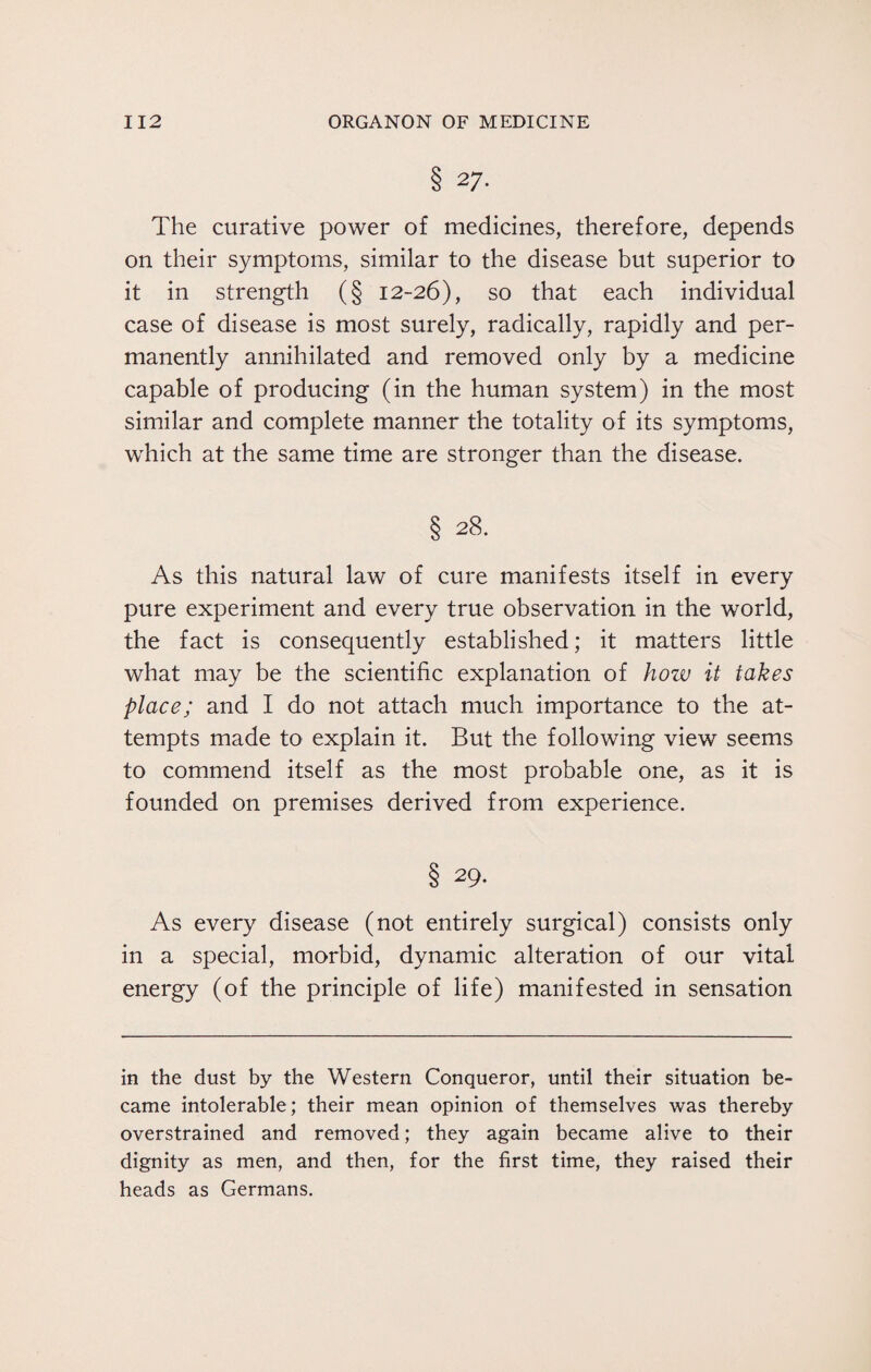 8 27- The curative power of medicines, therefore, depends on their symptoms, similar to the disease but superior to it in strength (§ 12-26), so that each individual case of disease is most surely, radically, rapidly and per¬ manently annihilated and removed only by a medicine capable of producing (in the human system) in the most similar and complete manner the totality of its symptoms, which at the same time are stronger than the disease. § 28. As this natural law of cure manifests itself in every pure experiment and every true observation in the world, the fact is consequently established; it matters little what may be the scientific explanation of how it takes place; and I do not attach much importance to the at¬ tempts made to explain it. But the following view seems to commend itself as the most probable one, as it is founded on premises derived from experience. § 29. As every disease (not entirely surgical) consists only in a special, morbid, dynamic alteration of our vital energy (of the principle of life) manifested in sensation in the dust by the Western Conqueror, until their situation be¬ came intolerable; their mean opinion of themselves was thereby overstrained and removed; they again became alive to their dignity as men, and then, for the first time, they raised their heads as Germans.