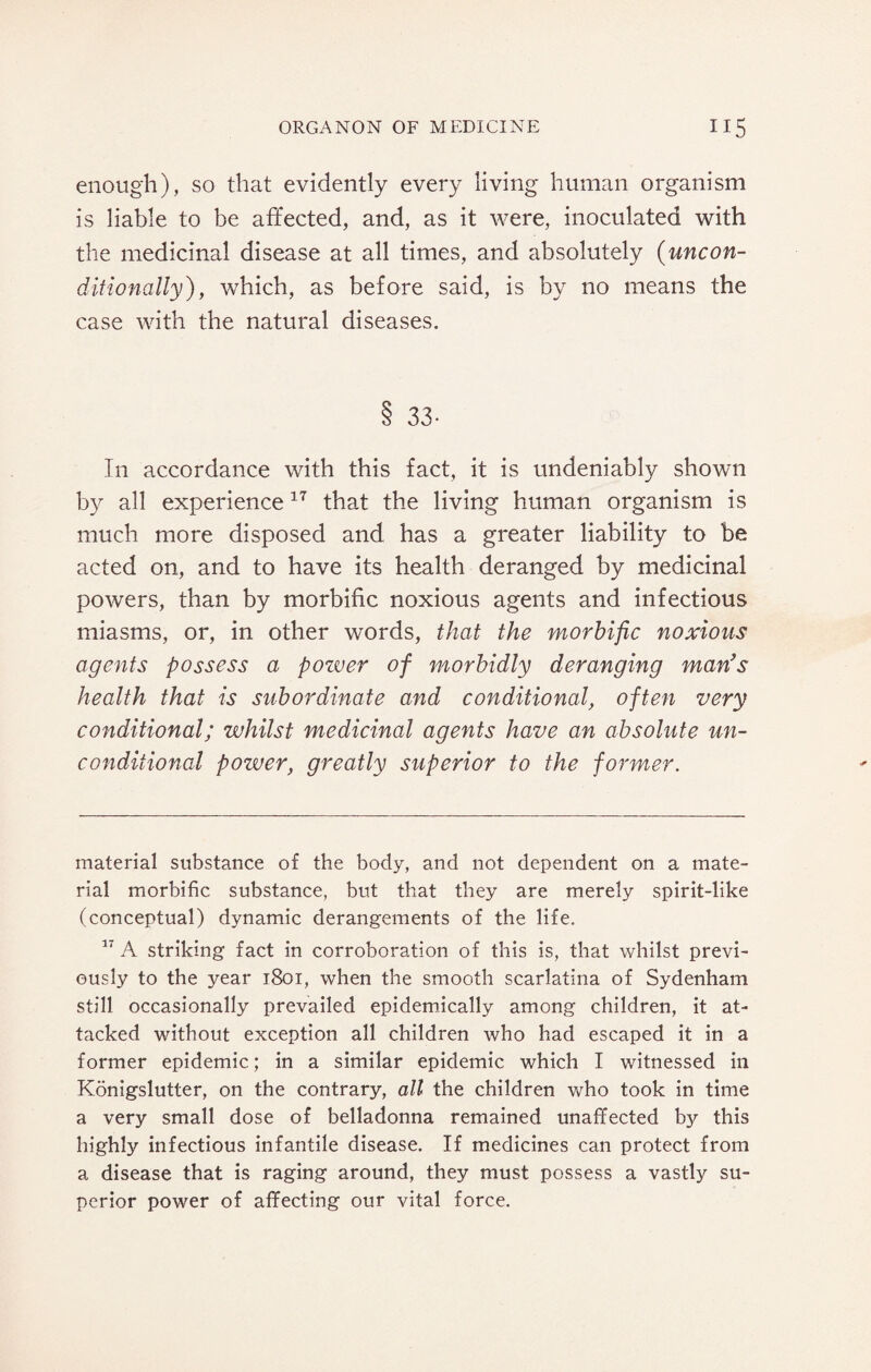 enough), so that evidently every living human organism is liable to be affected, and, as it were, inoculated with the medicinal disease at all times, and absolutely (uncon¬ ditionally), which, as before said, is by no means the case with the natural diseases. 8 33- In accordance with this fact, it is undeniably shown by all experience17 that the living human organism is much more disposed and has a greater liability to be acted on, and to have its health deranged by medicinal powers, than by morbific noxious agents and infectious miasms, or, in other words, that the morbific noxious agents possess a pozver of morbidly deranging man's health that is subordinate and conditional, often very conditional; whilst medicinal agents have an absolute un¬ conditional power, greatly superior to the former. material substance of the body, and not dependent on a mate¬ rial morbific substance, but that they are merely spirit-like (conceptual) dynamic derangements of the life. 17 A striking fact in corroboration of this is, that whilst previ¬ ously to the year 1801, when the smooth scarlatina of Sydenham still occasionally prevailed epidemically among children, it at¬ tacked without exception all children who had escaped it in a former epidemic; in a similar epidemic which I witnessed in Konigslutter, on the contrary, all the children who took in time a very small dose of belladonna remained unaffected by this highly infectious infantile disease. If medicines can protect from a disease that is raging around, they must possess a vastly su¬ perior power of affecting our vital force.