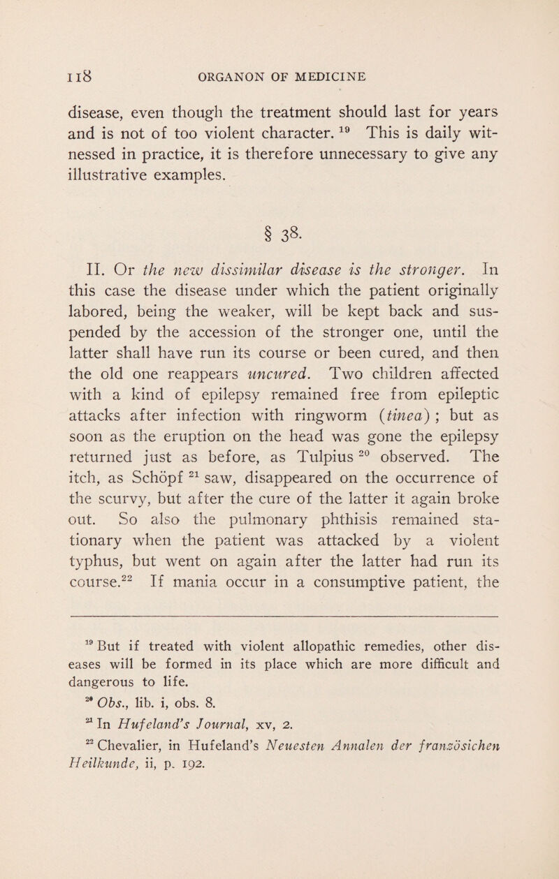 disease, even though the treatment should last for years and is not of too violent character.19 This is daily wit¬ nessed in practice, it is therefore unnecessary to give any illustrative examples. § 38. II. Or the new dissimilar disease is the stronger. In this case the disease under which the patient originally labored, being the weaker, will be kept back and sus¬ pended by the accession of the stronger one, until the latter shall have run its course or been cured, and then the old one reappears uncured. Two children affected with a kind of epilepsy remained free from epileptic attacks after infection with ringworm {tinea) ; but as soon as the eruption on the head was gone the epilepsy returned just as before, as Tulpius 20 observed. The itch, as Schopf 21 saw, disappeared on the occurrence of the scurvy, but after the cure of the latter it again broke out. So also the pulmonary phthisis remained sta¬ tionary when the patient was attacked by a violent typhus, but went on again after the latter had run its course.22 If mania occur in a consumptive patient, the 19 But if treated with violent allopathic remedies, other dis¬ eases will be formed in its place which are more difficult and dangerous to life. 2* Obs., lib. i, obs. 8. 21 In Hufeland's Journal, xv, 2. 22 Chevalier, in Huf eland’s Neuesten Annalen der franco sic hen Heilkunde, ii, p. 192.