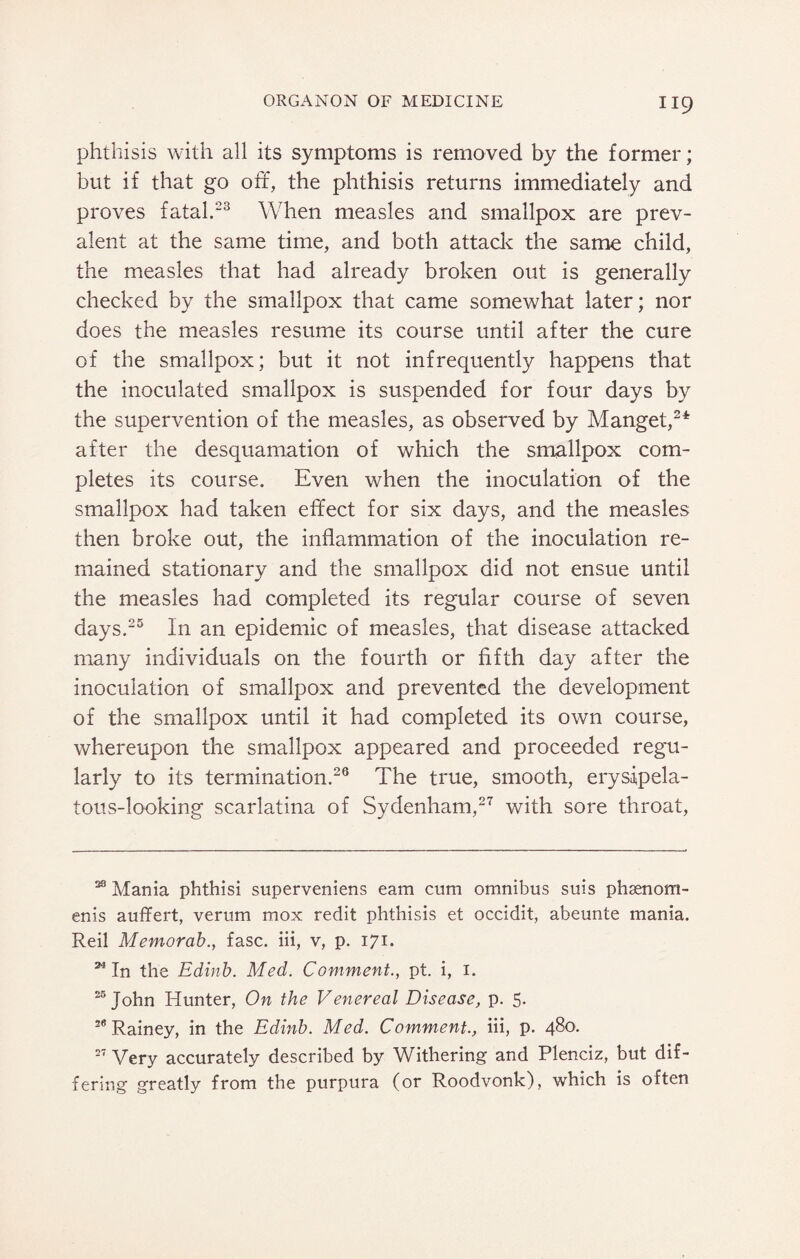 phthisis with all its symptoms is removed by the former; but if that go off, the phthisis returns immediately and proves fatal.23 When measles and smallpox are prev¬ alent at the same time, and both attack the same child, the measles that had already broken out is generally checked by the smallpox that came somewhat later; nor does the measles resume its course until after the cure of the smallpox; but it not infrequently happens that the inoculated smallpox is suspended for four days by the supervention of the measles, as observed by Manget,2* after the desquamation of which the smallpox com¬ pletes its course. Even when the inoculation of the smallpox had taken effect for six days, and the measles then broke out, the inflammation of the inoculation re¬ mained stationary and the smallpox did not ensue until the measles had completed its regular course of seven days.25 In an epidemic of measles, that disease attacked many individuals on the fourth or fifth day after the inoculation of smallpox and prevented the development of the smallpox until it had completed its own course, whereupon the smallpox appeared and proceeded regu¬ larly to its termination.26 The true, smooth, erysipela¬ tous-looking scarlatina of Sydenham,27 with sore throat, 23 Mania phthisi superveniens earn cum omnibus suis phsenom- enis auffert, verum mox redit phthisis et occidit, abeunte mania. Reil Memorab., fasc. iii, v, p. 171. 24 In the Edinb. Med. Comment., pt. i, 1. 25 John Hunter, On the Venereal Disease, p. 5. 28 Rainey, in the Edinb. Med. Comment., iii, p. 480. 27 Very accurately described by Withering and Plenciz, but dif¬ fering greatly from the purpura (or Roodvonk), which is often