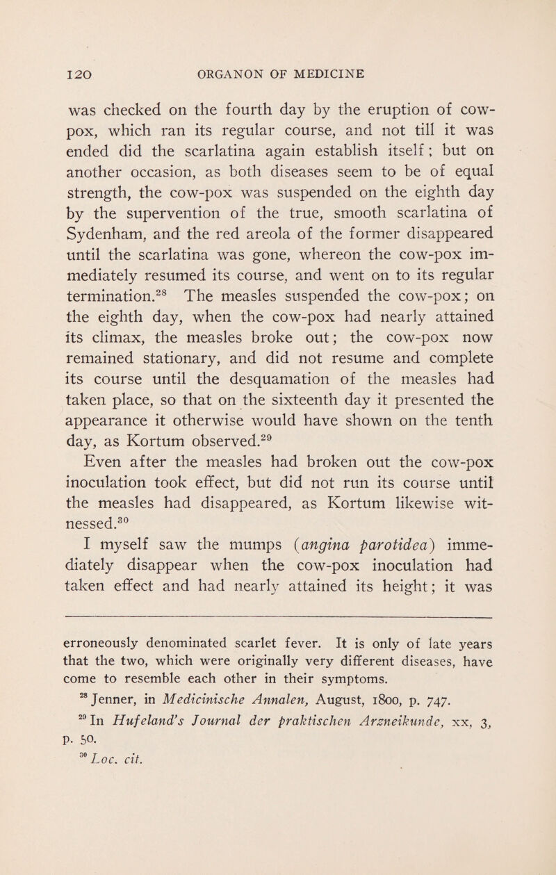 was checked on the fourth day by the eruption of cow- pox, which ran its regular course, and not till it was ended did the scarlatina again establish itself; but on another occasion, as both diseases seem to be of equal strength, the cow-pox was suspended on the eighth day by the supervention of the true, smooth scarlatina of Sydenham, and the red areola of the former disappeared until the scarlatina was gone, whereon the cow-pox im¬ mediately resumed its course, and went on to its regular termination.28 The measles suspended the cow-pox; on the eighth day, when the cow-pox had nearly attained its climax, the measles broke out; the cow-pox now remained stationary, and did not resume and complete its course until the desquamation of the measles had taken place, so that on the sixteenth day it presented the appearance it otherwise would have shown on the tenth day, as Kortum observed.29 Even after the measles had broken out the cow-pox inoculation took effect, but did not run its course until1 the measles had disappeared, as Kortum likewise wit¬ nessed.30 I myself saw the mumps (angina parotidea) imme¬ diately disappear when the cow-pox inoculation had taken effect and had nearly attained its height; it was erroneously denominated scarlet fever. It is only of late years that the two, which were originally very different diseases, have come to resemble each other in their symptoms. 28 Jenner, in Medicinische Annalen, August, 1800, p. 747. 29 In Huf eland’s Journal der praktischen Arsneikunde, xx, 3, p. 50. 30 Loc. cit.