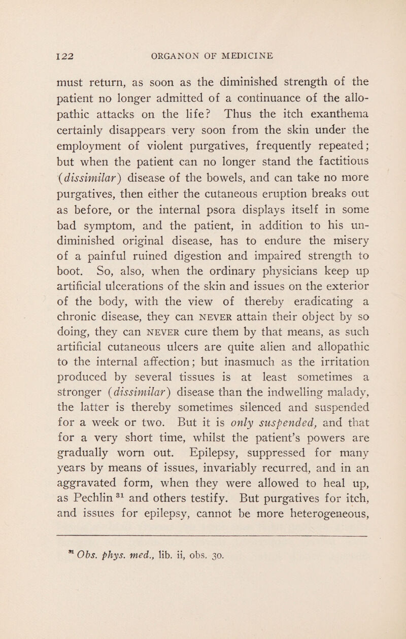 must return, as soon as the diminished strength of the patient no longer admitted of a continuance of the allo¬ pathic attacks on the life? Thus the itch exanthema certainly disappears very soon from the skin under the employment of violent purgatives, frequently repeated; but when the patient can no longer stand the factitious ■(dissimilar) disease of the bowels, and can take no more purgatives, then either the cutaneous eruption breaks out as before, or the internal psora displays itself in some bad symptom, and the patient, in addition to his un¬ diminished original disease, has to endure the misery of a painful ruined digestion and impaired strength to boot. So, also, when the ordinary physicians keep up artificial ulcerations of the skin and issues on the exterior of the body, with the view of thereby eradicating a chronic disease, they can never attain their object by so doing, they can never cure them by that means, as such artificial cutaneous ulcers are quite alien and allopathic to the internal affection; but inasmuch as the irritation produced by several tissues is at least sometimes a stronger (dissimilar) disease than the indwelling malady, the latter is thereby sometimes silenced and suspended for a week or two. But it is only suspended, and that for a very short time, whilst the patient’s powers are gradually worn out. Epilepsy, suppressed for many years by means of issues, invariably recurred, and in an aggravated form, when they were allowed to heal up, as Pechlin 31 and others testify. But purgatives for itch, and issues for epilepsy, cannot be more heterogeneous, 81 Obs. phys. med., lib. ii, obs. 30.
