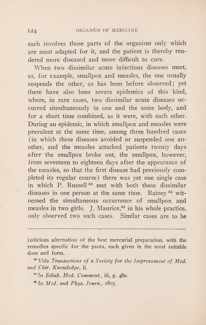 each involves those parts of the organism only which are most adapted for it, and the patient is thereby ren¬ dered more diseased and more difficult to cure. When two dissimilar acute infectious diseases meet, as, for example, smallpox and measles, the one usually suspends the other, as has been before observed; yet there have also been severe epidemics of this kind, where, in rare cases, two dissimilar acute diseases oc¬ curred simultaneously in one and the same body, and for a short time combined, as it were, with each other. During an epidemic, in which smallpox and measles were prevalent at the same time, among three hundred cases (in which these diseases avoided or suspended one an¬ other, and the measles attacked patients twenty days after the smallpox broke out, the smallpox, however, from seventeen to eighteen days after the appearance of the measles, so that the first disease had previously com¬ pleted its regular course) there was yet one single case in which P. Russell33 met with both these dissimilar diseases in one person at the same time. Rainey 34 wit¬ nessed the simultaneous occurrence of smallpox and measles in two girls. J. Maurice,35 in his whole practice, only observed two such cases. Similar cases are to be judicious alternation of the best mercurial preparation, with the remedies specific for the psora, each given in the most suitable dose and form. 33 Vide Transactions of a Society for the Improvement of Med. and Chir. Knowledge, ii. 34 In Edinh. Med. Comment., iii, p. 480. 36 In Med. and Phys. Journ., 1805.