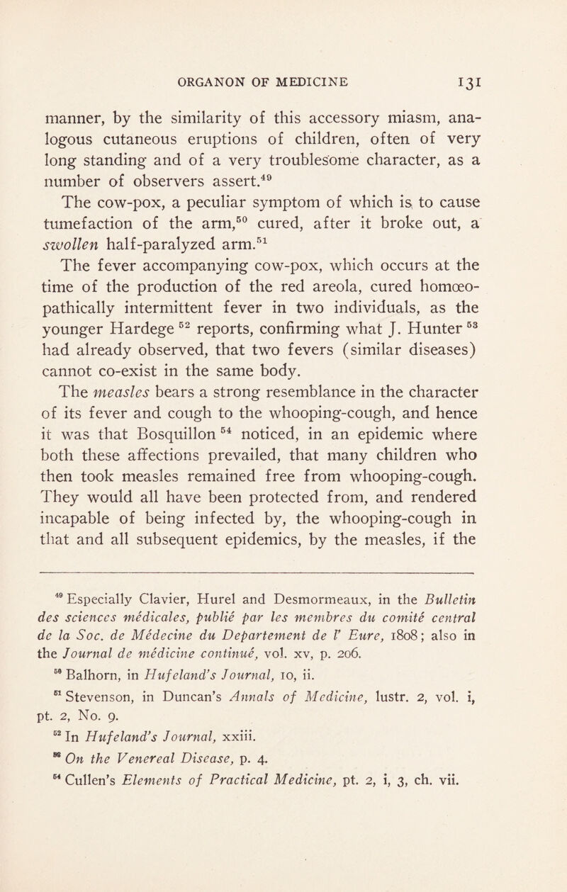manner, by the similarity of this accessory miasm, ana¬ logous cutaneous eruptions of children, often of very long standing and of a very troublesome character, as a number of observers assert.49 The cow-pox, a peculiar symptom of which is, to cause tumefaction of the arm,50 cured, after it broke out, a szvollen half-paralyzed arm.51 The fever accompanying cow-pox, which occurs at the time of the production of the red areola, cured homoeo- pathically intermittent fever in two individuals, as the younger Hardege 52 reports, confirming what J. Hunter 53 had already observed, that two fevers (similar diseases) cannot co-exist in the same body. The measles bears a strong resemblance in the character of its fever and cough to the whooping-cough, and hence it was that Bosquillon 64 noticed, in an epidemic where both these affections prevailed, that many children who then took measles remained free from whooping-cough. They would all have been protected from, and rendered incapable of being infected by, the whooping-cough in that and all subsequent epidemics, by the measles, if the 49 Especially Clavier, Hurel and Desmormeaux, in the Bulletin des sciences medicates, publie par les membres du comite central dc la Soc. de Medecine du Departement de F Eure, 1808; also in the Journal de medicine continue, vol. xv, p. 206., 50 Balhorn, in Huf eland’s Journal, 10, ii. 61 Stevenson, in Duncan’s Annals of Medicine, lustr. 2, vol. i, pt. 2, No. 9. 52 In Huf eland’s Journal, xxiii. 88 On the Venereal Disease, p. 4. 64 Cullen’s Elements of Practical Medicine, pt. 2, i, 3, ch. vii.