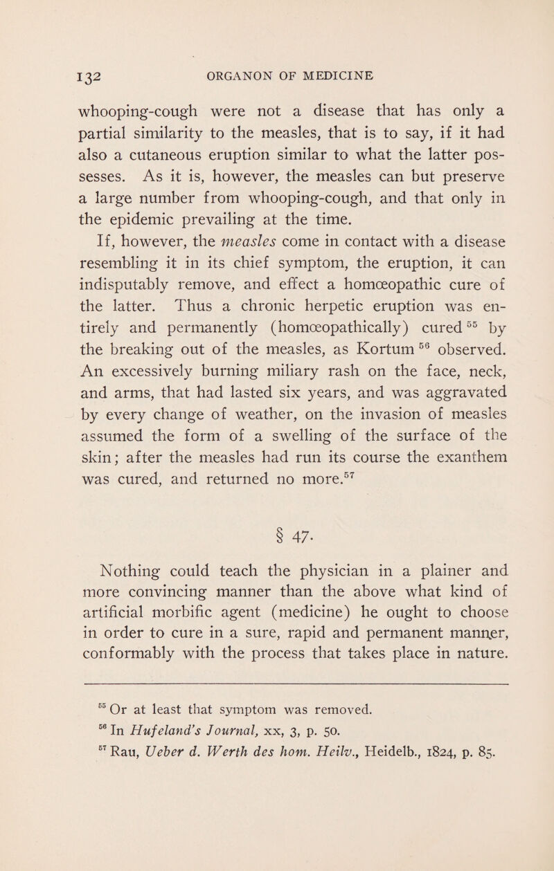whooping-cough were not a disease that has only a partial similarity to the measles, that is to say, if it had also a cutaneous eruption similar to what the latter pos¬ sesses. As it is, however, the measles can but preserve a large number from whooping-cough, and that only in the epidemic prevailing at the time. If, however, the measles come in contact with a disease resembling it in its chief symptom, the eruption, it can indisputably remove, and effect a homoeopathic cure of the latter. Thus a chronic herpetic eruption was en¬ tirely and permanently (homoeopathically) cured55 by the breaking out of the measles, as Kortum 56 observed. An excessively burning miliary rash on the face, neck, and arms, that had lasted six years, and was aggravated by every change of weather, on the invasion of measles assumed the form of a swelling of the surface of the skin; after the measles had run its course the exanthem was cured, and returned no more.57 8 47- Nothing could teach the physician in a plainer and more convincing manner than the above what kind of artificial morbific agent (medicine) he ought to choose in order to cure in a sure, rapid and permanent manner, conformably with the process that takes place in nature. 63 Or at least that symptom was removed. 56 In Huf eland’s Journal, xx, 3, p. 50. 57 Rau, Ueber d. Werth des horn. Heilv., Heidelb., 1824, p. 85.