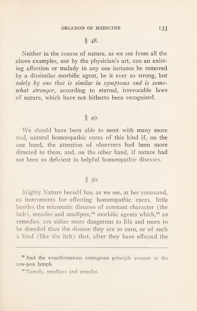 § 48- Neither in the course of nature, as we see from all the above examples, nor by the physician’s art, can an exist¬ ing affection or malady in any one instance be removed by a dissimilar morbific agent, be it ever so strong, but solely by one that is similar in symptoms and is some¬ what stronger, according to eternal, irrevocable laws of nature, which have not hitherto been recognized. 8 49- We should have been able to meet with many more real, natural homoeopathic cures of this kind if, on the one hand, the attention of observers had been more directed to them, and, on the other hand, if nature had not been so deficient in helpful homoeopathic diseases. § 50. Mighty Nature herself has, as we see, at her command, as instruments for effecting homoeopathic cures, little besides the miasmatic diseases of constant character (the itch), measles and smallpox,58 morbific agents which,59 asi remedies, are either more dangerous to life and more to be dreaded than the disease they are to cure, or of such a kind (like the itch) that, after they have effected the 68 And the exanthematous contagious principle present in the cow-pox lymph. 59 Namely, smallpox and measles.