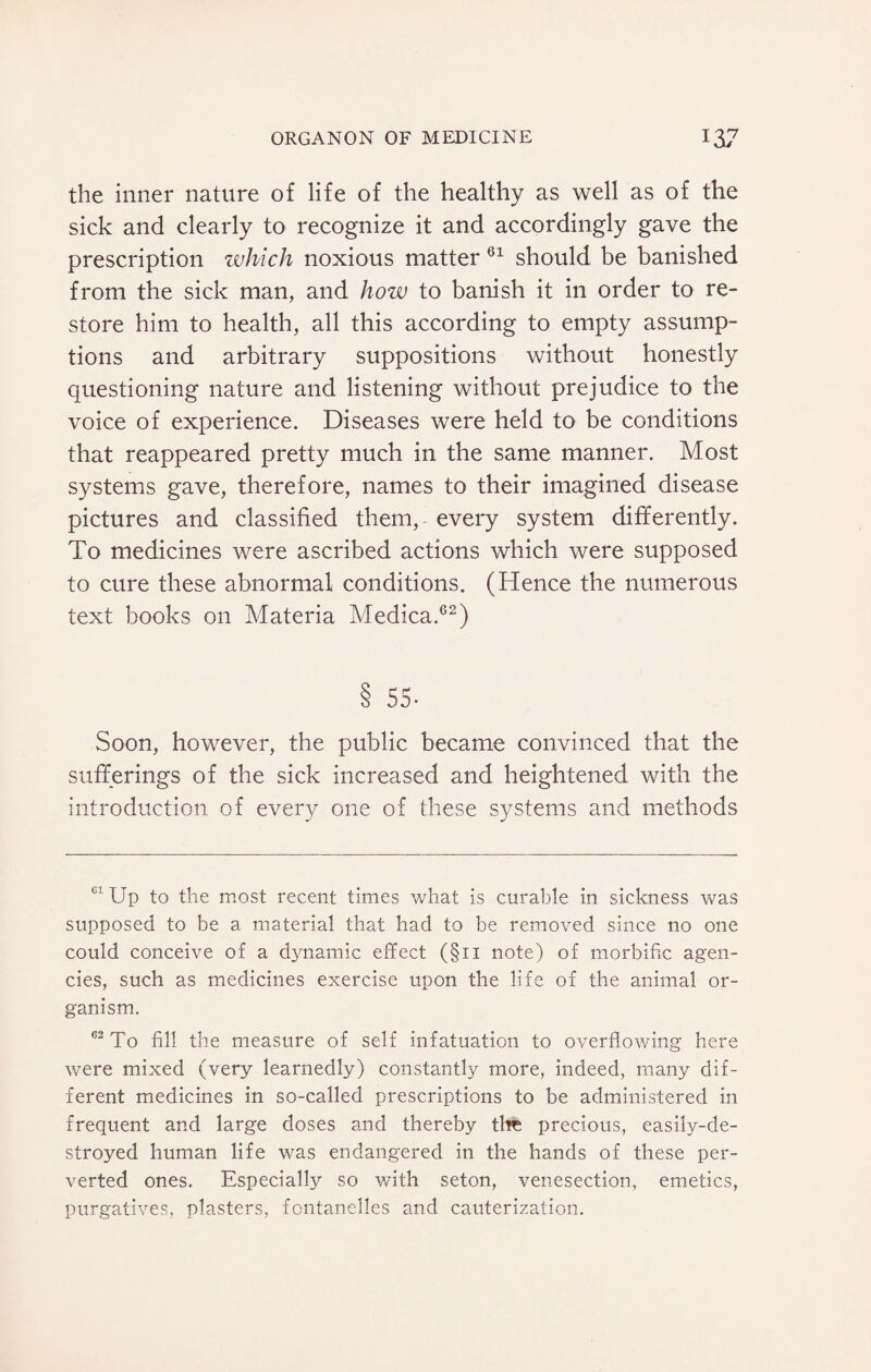 the inner nature of life of the healthy as well as of the sick and clearly to recognize it and accordingly gave the prescription which noxious matter 61 should be banished from the sick man, and how to banish it in order to re¬ store him to health, all this according to empty assump¬ tions and arbitrary suppositions without honestly questioning nature and listening without prejudice to the voice of experience. Diseases were held to be conditions that reappeared pretty much in the same manner. Most systems gave, therefore, names to their imagined disease pictures and classified them, every system differently. To medicines were ascribed actions which were supposed to cure these abnormal conditions. (Hence the numerous text books on Materia Medica.62) 8 55- Soon, however, the public became convinced that the sufferings of the sick increased and heightened with the introduction of every one of these systems and methods 01 Up to the most recent times what is curable in sickness was supposed to be a material that had to be removed since no one could conceive of a dynamic effect (§11 note) of morbific agen¬ cies, such as medicines exercise upon the life of the animal or¬ ganism. C2 To fill the measure of self infatuation to overflowing here were mixed (very learnedly) constantly more, indeed, many dif¬ ferent medicines in so-called prescriptions to be administered in frequent and large doses and thereby the precious, easily-de¬ stroyed human life was endangered in the hands of these per¬ verted ones. Especially so with seton, venesection, emetics, purgatives, plasters, fontanelles and cauterization.