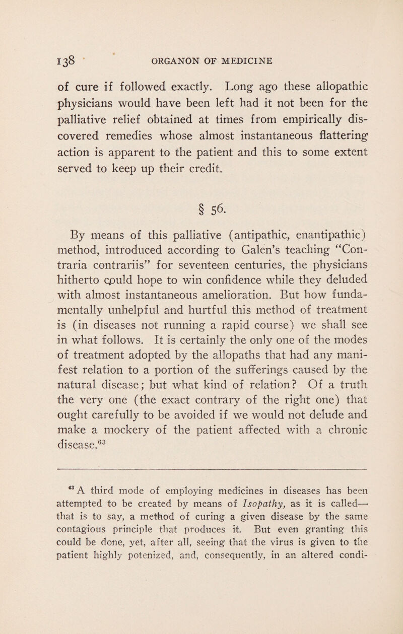 of cure if followed exactly. Long ago these allopathic physicians would have been left had it not been for the palliative relief obtained at times from empirically dis¬ covered remedies whose almost instantaneous flattering action is apparent to the patient and this to some extent served to keep up their credit. § 56. By means of this palliative (antipathic, enantipathic) method, introduced according to Galen’s teaching “Con- traria contrariis” for seventeen centuries, the physicians hitherto gpuld hope to win confidence while they deluded with almost instantaneous amelioration. But how funda¬ mentally unhelpful and hurtful this method of treatment is (in diseases not running a rapid course) we shall see in what follows. It is certainly the only one of the modes of treatment adopted by the allopaths that had any mani¬ fest relation to a portion of the sufferings caused by the natural disease; but what kind of relation? Of a truth the very one (the exact contrary of the right one) that ought carefully to be avoided if we would not delude and make a mockery of the patient affected with a chronic disease.63 ®3 A third mode of employing medicines in diseases has been attempted to be created by means of Isopathy, as it is called—• that is to say, a method of curing a given disease by the same contagious principle that produces it. But even granting this could be done, yet, after all, seeing that the virus is given to the patient highly potenized, and, consequently, in an altered condi-