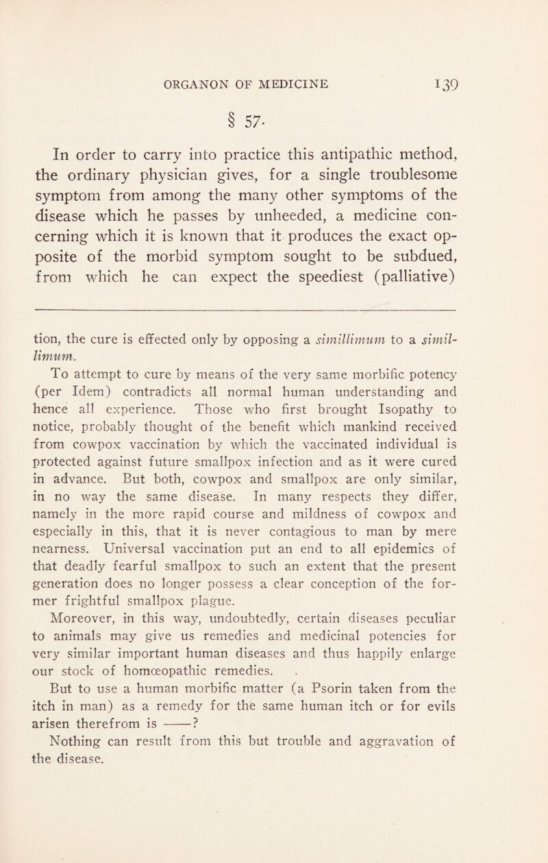 8 57- In order to carry into practice this antipathic method, the ordinary physician gives, for a single troublesome symptom from among the many other symptoms of the disease which he passes by unheeded, a medicine con¬ cerning which it is known that it produces the exact op¬ posite of the morbid symptom sought to be subdued, from which he can expect the speediest (palliative) tion, the cure is effected only by opposing a simillimwn to a simil- limum. To attempt to cure by means of the very same morbific potency (per Idem) contradicts all normal human understanding and hence all experience. Those who first brought Isopathy to notice, probably thought of the benefit which mankind received from cowpox vaccination by which the vaccinated individual is protected against future smallpox infection and as it were cured in advance. But both, cowpox and smallpox are only similar, in no way the same disease. In many respects they differ, namely in the more rapid course and mildness of cowpox and especially in this, that it is never contagious to man by mere nearness. Universal vaccination put an end to all epidemics of that deadly fearful smallpox to such an extent that the present generation does no longer possess a clear conception of the for¬ mer frightful smallpox plague. Moreover, in this way, undoubtedly, certain diseases peculiar to animals may give us remedies and medicinal potencies for very similar important human diseases and thus happily enlarge our stock of homoeopathic remedies. But to use a human morbific matter (a Psorin taken from the itch in man) as a remedy for the same human itch or for evils arisen therefrom is -■? Nothing can result from this but trouble and aggravation of the disease.