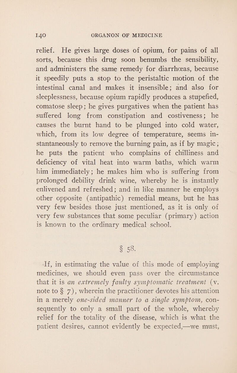 relief. He gives large doses of opium, for pains of all sorts, because this drug soon benumbs the sensibility, and administers the same remedy for diarrhoeas, because it speedily puts a stop to the peristaltic motion of the intestinal canal and makes it insensible; and also for sleeplessness, because opium rapidly produces a stupefied, comatose sleep; he gives purgatives when the patient has suffered long from constipation and costiveness; he causes the burnt hand to be plunged into cold water, which, from its low degree of temperature, seems in¬ stantaneously to remove the burning pain, as if by magic; he puts the patient who complains of chilliness and deficiency of vital heat into warm baths, which warm him immediately; he makes him who is suffering from prolonged debility drink wine, whereby he is instantly enlivened and refreshed; and in like manner he employs other opposite (antipathic) remedial means, but he has very few besides those just mentioned, as it is only of very few substances that some peculiar (primary) action is known to the ordinary medical school. § 58. If, in estimating the value of this mode of employing medicines, we should even pass over the circumstance that it is an extremely faulty symptomatic treatment (v. note to § 7), wherein the practitioner devotes his attention in a merely one-sided manner to a single symptom, con¬ sequently to only a small part of the whole, whereby relief for the totality of the disease, which is what the patient desires, cannot evidently be expected,—we must,