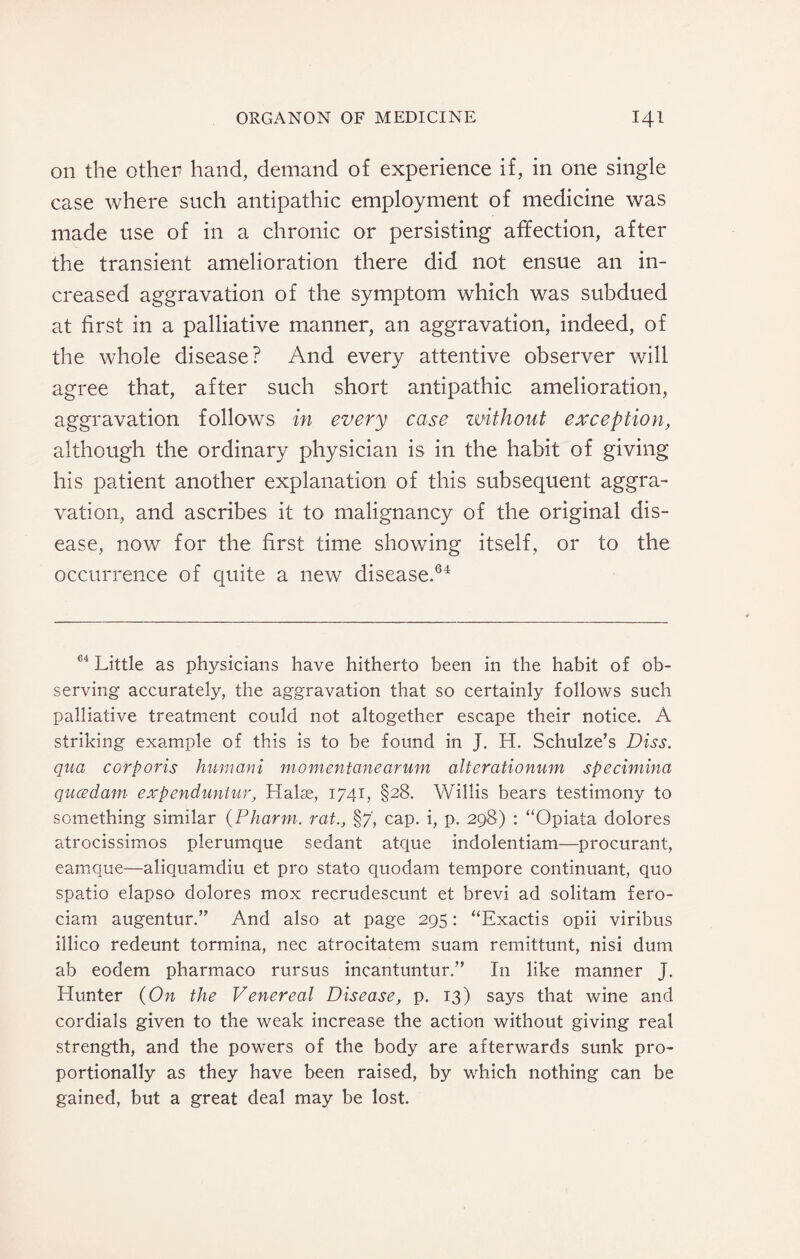 on the othetf hand, demand of experience if, in one single case where such antipathic employment of medicine was made use of in a chronic or persisting affection, after the transient amelioration there did not ensue an in¬ creased aggravation of the symptom which was subdued at first in a palliative manner, an aggravation, indeed, of the whole disease? And every attentive observer will agree that, after such short antipathic amelioration, aggravation follows in every case without exception, although the ordinary physician is in the habit of giving his patient another explanation of this subsequent aggra¬ vation, and ascribes it to malignancy of the original dis¬ ease, now for the first time showing itself, or to the occurrence of quite a new disease.64 64 Little as physicians have hitherto been in the habit of ob¬ serving accurately, the aggravation that so certainly follows such palliative treatment could not altogether escape their notice. A striking example of this is to be found in J. H. Schulze’s Diss. qua corporis hum ani momentanearum alterationum specimina qucedam expenduntur, Halae, 1741, §28. Willis bears testimony to something similar (Pharm. rat., §7', cap. i, p. 298) : “Opiata dolores atrocissimos pierumque sedant atque indolentiam—procurant, eamque—aliquamdiu et pro stato quodam tempore continuant, quo spatio elapso dolores mox recrudescunt et brevi ad solitam fero- ciam augentur.” And also at page 295: “Exactis opii viribus illico redeunt tormina, nec atrocitatem suam remittunt, nisi dum ab eodem pharmaco rursus incantuntur.” In like manner J. Hunter {On the Venereal Disease, p. 13) says that wine and cordials given to the weak increase the action without giving real strength, and the powers of the body are afterwards sunk pro¬ portionally as they have been raised, by which nothing can be gained, but a great deal may be lost.
