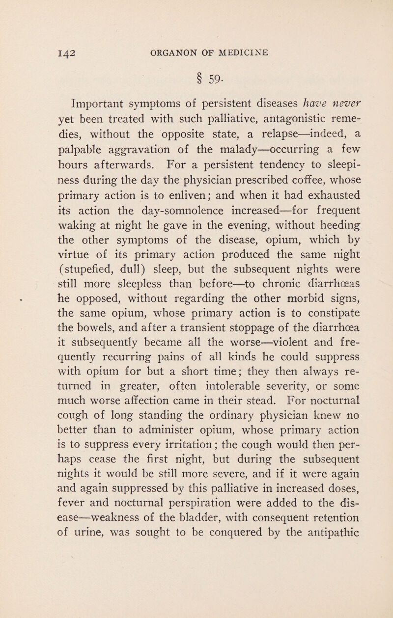 8 59- Important symptoms of persistent diseases have never yet been treated with such palliative, antagonistic reme¬ dies, without the opposite state, a relapse—indeed, a palpable aggravation of the malady—occurring a few hours afterwards. For a persistent tendency to sleepi¬ ness during the day the physician prescribed coffee, whose primary action is to enliven; and when it had exhausted its action the day-somnolence increased—for frequent waking at night he gave in the evening, without heeding the other symptoms of the disease, opium, which by virtue of its primary action produced the same night (stupefied, dull) sleep, but the subsequent nights were still more sleepless than before—to chronic diarrhoeas he opposed, without regarding the other morbid signs, the same opium, whose primary action is to constipate the bowels, and after a transient stoppage of the diarrhoea it subsequently became all the worse—violent and fre¬ quently recurring pains of all kinds he could suppress with opium for but a short time; they then always re¬ turned in greater, often intolerable severity, or some much worse affection came in their stead. For nocturnal cough of long standing the ordinary physician knew no better than to administer opium, whose primary action is to suppress every irritation; the cough would then per¬ haps cease the first night, but during the subsequent nights it would be still more severe, and if it were again and again suppressed by this palliative in increased doses, fever and nocturnal perspiration were added to the dis¬ ease—weakness of the bladder, with consequent retention of urine, was sought to be conquered by the antipathic