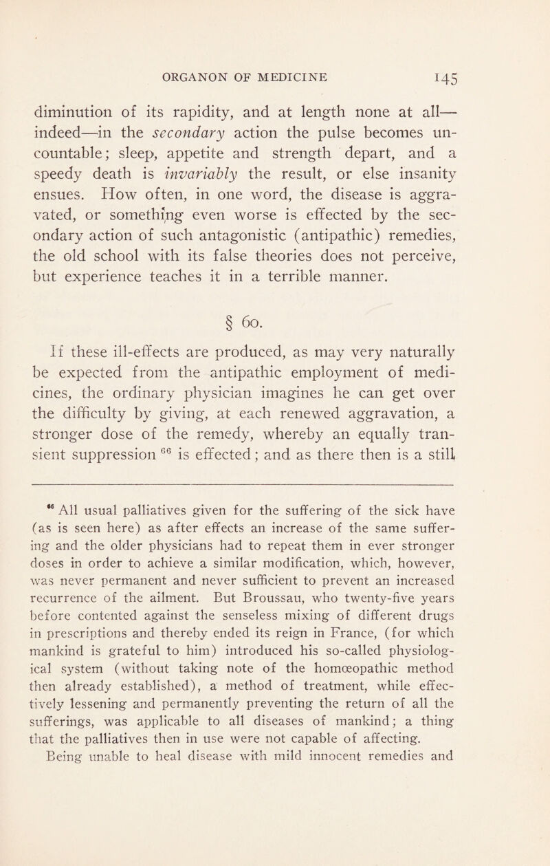 diminution of its rapidity, and at length none at all— indeed—in the secondary action the pulse becomes un¬ countable ; sleep, appetite and strength depart, and a speedy death is invariably the result, or else insanity ensues. How often, in one word, the disease is aggra¬ vated, or something even worse is effected by the sec¬ ondary action of such antagonistic (antipathic) remedies, the old school with its false theories does not perceive, but experience teaches it in a terrible manner. § 60. If these ill-effects are produced, as may very naturally be expected from the antipathic employment of medi¬ cines, the ordinary physician imagines he can get over the difficulty by giving, at each renewed aggravation, a stronger dose of the remedy, whereby an ecjually tran¬ sient suppression 66 is effected; and as there then is a still ** All usual palliatives given for the suffering of the sick have (as is seen here) as after effects an increase of the same suffer¬ ing and the older physicians had to repeat them in ever stronger doses in order to achieve a similar modification, which, however, was never permanent and never sufficient to prevent an increased recurrence of the ailment. But Broussau, who twenty-five years before contented against the senseless mixing of different drugs in prescriptions and thereby ended its reign in France, (for which mankind is grateful to him) introduced his so-called physiolog¬ ical system (without taking note of the homoeopathic method then already established), a method of treatment, while effec¬ tively lessening and permanently preventing the return of all the sufferings, was applicable to all diseases of mankind; a thing that the palliatives then in use were not capable of affecting. Being unable to heal disease with mild innocent remedies and