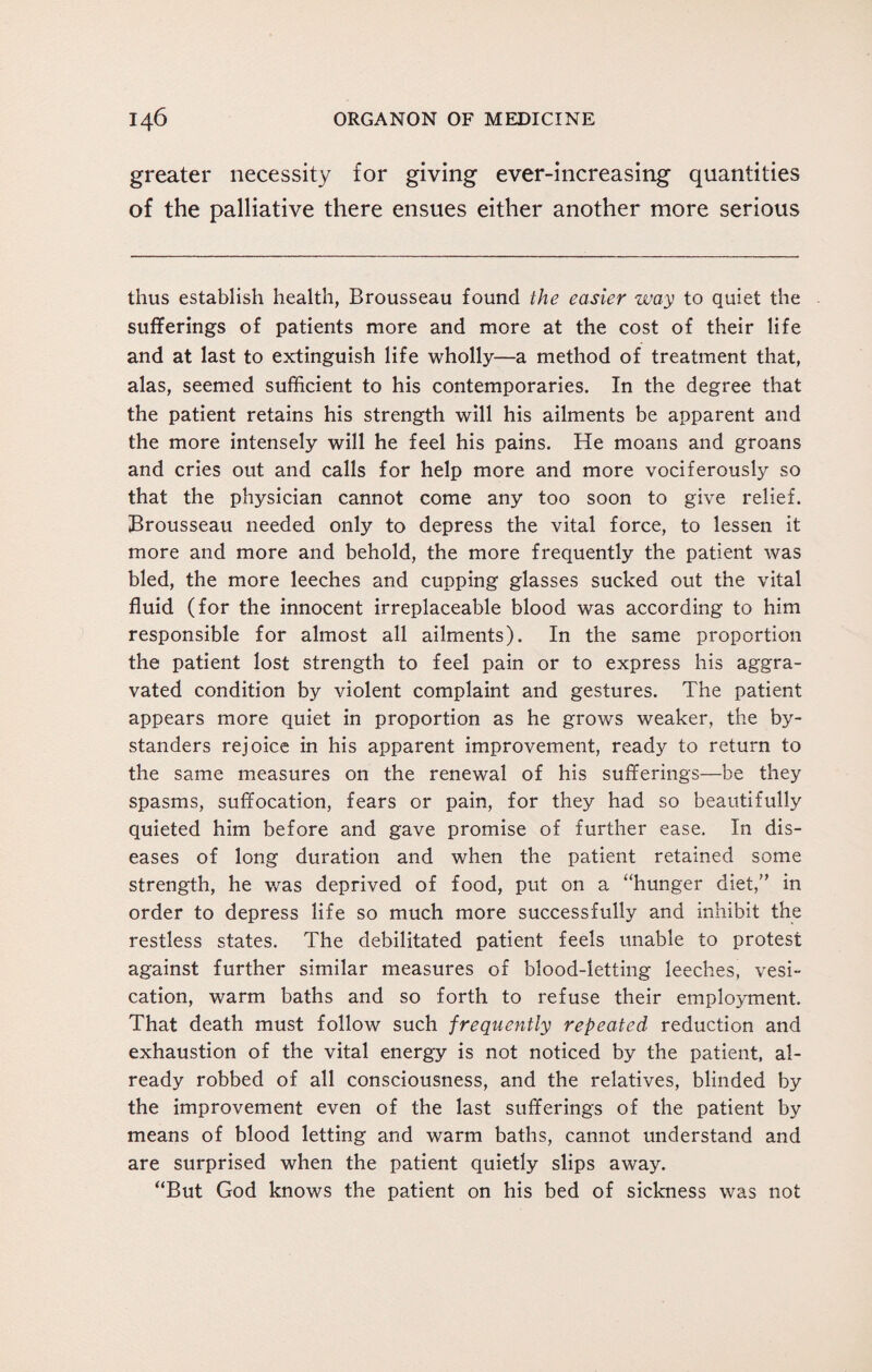 greater necessity for giving ever-increasing quantities of the palliative there ensues either another more serious thus establish health, Brousseau found the easier way to quiet the sufferings of patients more and more at the cost of their life and at last to extinguish life wholly—a method of treatment that, alas, seemed sufficient to his contemporaries. In the degree that the patient retains his strength will his ailments be apparent and the more intensely will he feel his pains. He moans and groans and cries out and calls for help more and more vociferously so that the physician cannot come any too soon to give relief. Brousseau needed only to depress the vital force, to lessen it more and more and behold, the more frequently the patient was bled, the more leeches and cupping glasses sucked out the vital fluid (for the innocent irreplaceable blood was according to him responsible for almost all ailments). In the same proportion the patient lost strength to feel pain or to express his aggra¬ vated condition by violent complaint and gestures. The patient appears more quiet in proportion as he grows weaker, the by¬ standers rejoice in his apparent improvement, ready to return to the same measures on the renewal of his sufferings—be they spasms, suffocation, fears or pain, for they had so beautifully quieted him before and gave promise of further ease. In dis¬ eases of long duration and when the patient retained some strength, he was deprived of food, put on a “hunger diet,” in order to depress life so much more successfully and inhibit the restless states. The debilitated patient feels unable to protest against further similar measures of blood-letting leeches, vesi¬ cation, warm baths and so forth to refuse their employment. That death must follow such frequently repeated reduction and exhaustion of the vital energy is not noticed by the patient, al¬ ready robbed of all consciousness, and the relatives, blinded by the improvement even of the last sufferings of the patient by means of blood letting and warm baths, cannot understand and are surprised when the patient quietly slips away. “But God knows the patient on his bed of sickness was not
