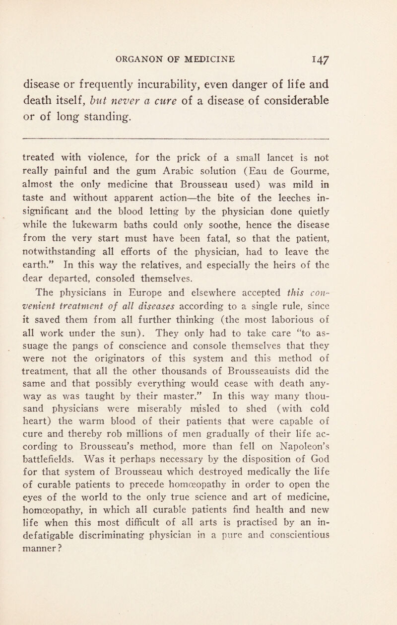 disease or frequently incurability, even danger of life and death itself, but never a cure of a disease of considerable or of long standing. treated with violence, for the prick of a small lancet is not really painful and the gum Arabic solution (Eau de Gourme, almost the only medicine that Brousseau used) was mild in taste and without apparent action—the bite of the leeches in¬ significant and the blood letting by the physician done quietly while the lukewarm baths could only soothe, hence the disease from the very start must have been fatal, so that the patient, notwithstanding all efforts of the physician, had to leave the earth.” In this way the relatives, and especially the heirs of the dear departed, consoled themselves. The physicians in Europe and elsewhere accepted this con- venient treatment of all diseases according to a single rule, since it saved them from all further thinking (the most laborious of all work under the sun). They only had to take care “to as¬ suage the pangs of conscience and console themselves that they were not the originators of this system and this method of treatment, that all the other thousands of Brousseauists did the same and that possibly everything would cease with death any¬ way as was taught by their master.” In this way many thou¬ sand physicians were miserably mjisled to shed (v/ith cold heart) the warm blood of their patients that were capable of cure and thereby rob millions of men gradually of their life ac¬ cording to Brousseau’s method, more than fell on Napoleon’s battlefields. Was it perhaps necessary by the disposition of God for that system of Brousseau which destroyed medically the life of curable patients to precede homoeopathy in order to open the eyes of the world to the only true science and art of medicine, homoeopathy, in which all curable patients find health and new life when this most difficult of all arts is practised by an in¬ defatigable discriminating physician in a pure and conscientious manner?