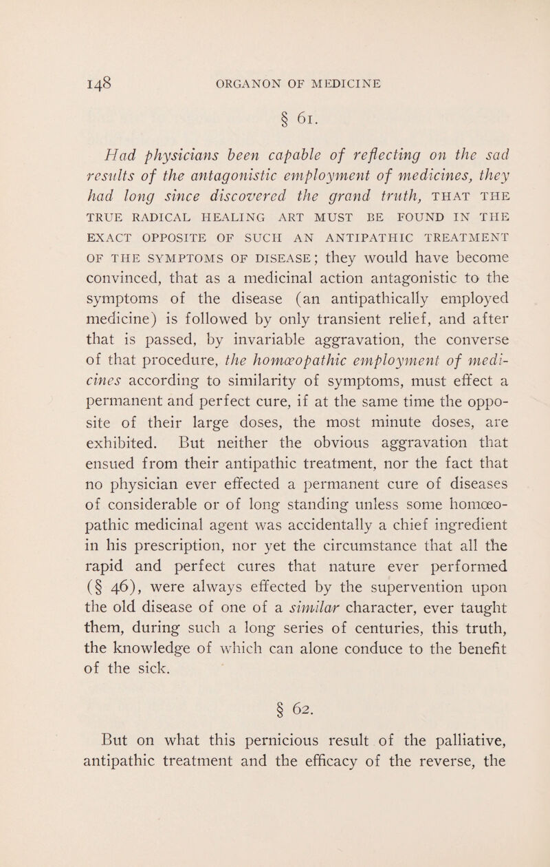 § 6l. Had physicians been capable of reflecting on the sad results of the antagonistic employment of medicines, they had long since discovered the grand truth, that the TRUE RADICAL HEALING ART MUST BE FOUND IN THE EXACT OPPOSITE OF SUCH AN ANTIPATHIC TREATMENT of the symptoms of disease; they would have become convinced, that as a medicinal action antagonistic to the symptoms of the disease (an antipathically employed medicine) is followed by only transient relief, and after that is passed, by invariable aggravation, the converse of that procedure, the homoeopathic employment of medi¬ cines according to similarity of symptoms, must effect a permanent and perfect cure, if at the same time the oppo¬ site of their large doses, the most minute doses, are exhibited. But neither the obvious aggravation that ensued from their antipathic treatment, nor the fact that no physician ever effected a permanent cure of diseases of considerable or of long standing unless some homoeo¬ pathic medicinal agent was accidentally a chief ingredient in his prescription, nor yet the circumstance that all the rapid and perfect cures that nature ever performed (§ 46), were always effected by the supervention upon the old disease of one of a similar character, ever taught them, during such a long series of centuries, this truth, the knowledge of which can alone conduce to the benefit of the sick. § 62. But on what this pernicious result of the palliative, antipathic treatment and the efficacy of the reverse, the