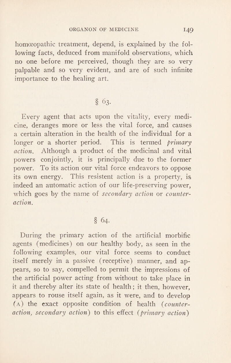 homoeopathic treatment, depend, is explained by the fol¬ lowing facts, deduced from manifold observations, which no one before me perceived, though they are so very palpable and so very evident, and are of such infinite importance to the healing art. § 63- Every agent that acts upon the vitality, every medi¬ cine, deranges more or less the vital force, and causes a certain alteration in the health of the individual for a longer or a shorter period. This is termed primary action. Although a product of the medicinal and vitaf powers conjointly, it is principally due to the former power. To its action our vital force endeavors fi> oppose its own energy. This resistent action is a property, is indeed an automatic action of our life-preserving power, which goes by the name of secondary action or counter¬ action. § 64. During the primary action of the artificial morbific agents (medicines) on our healthy body, as seen in the following examples, our vital force seems to conduct itself merely in a passive (receptive) manner, and ap¬ pears, so to say, compelled to permit the impressions of the artificial power acting from without to take place in it and thereby alter its state of health; it then, however, appears to rouse itself again, as it were, and to develop (a) the exact opposite condition of health (counter¬ action, secondary action) to this effect (primary action)