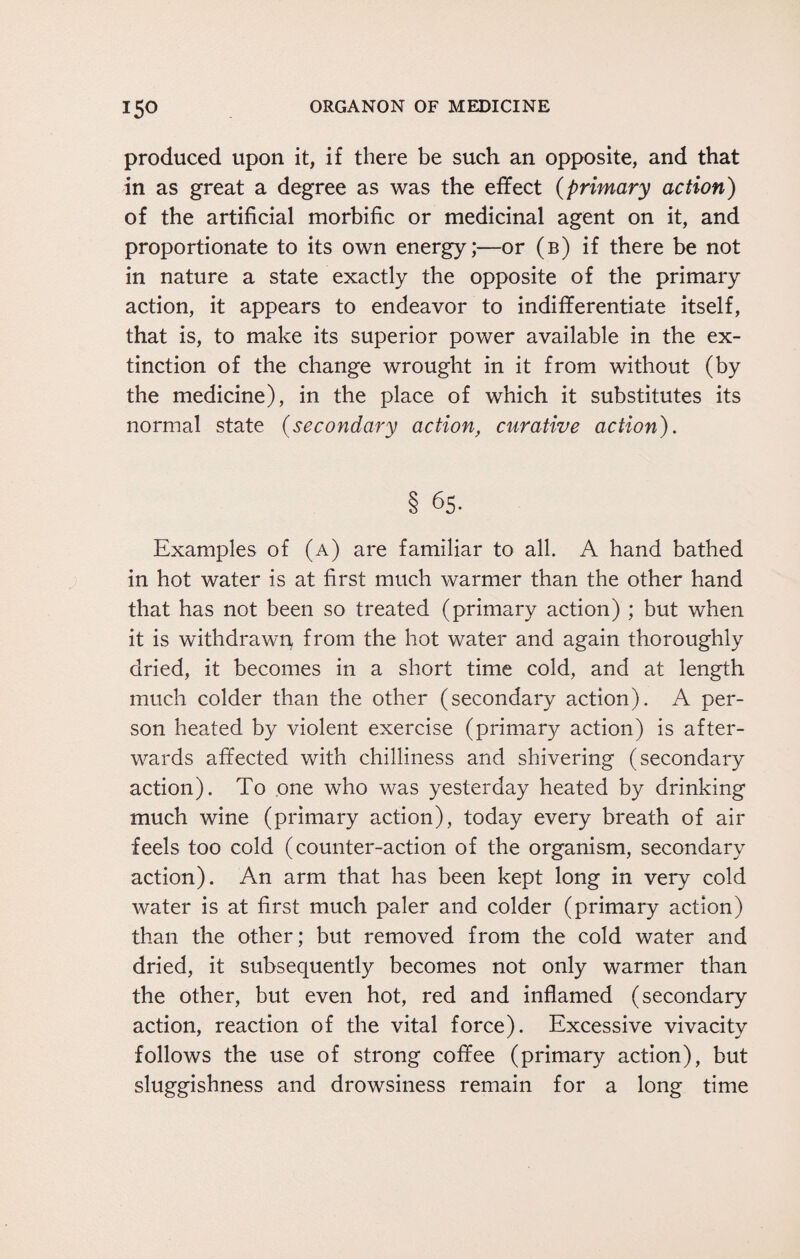 produced upon it, if there be such an opposite, and that in as great a degree as was the effect (primary action) of the artificial morbific or medicinal agent on it, and proportionate to its own energy;—or (b) if there be not in nature a state exactly the opposite of the primary action, it appears to endeavor to indifferentiate itself, that is, to make its superior power available in the ex¬ tinction of the change wrought in it from without (by the medicine), in the place of which it substitutes its normal state (secondary action, curative action). § 65. Examples of (a) are familiar to all. A hand bathed in hot water is at first much warmer than the other hand that has not been so treated (primary action) ; but when it is withdrawn, from the hot water and again thoroughly dried, it becomes in a short time cold, and at length much colder than the other (secondary action). A per¬ son heated by violent exercise (primary action) is after¬ wards affected with chilliness and shivering (secondary action). To one who was yesterday heated by drinking much wine (primary action), today every breath of air feels too cold (counter-action of the organism, secondary action). An arm that has been kept long in very cold water is at first much paler and colder (primary action) than the other; but removed from the cold water and dried, it subsequently becomes not only warmer than the other, but even hot, red and inflamed (secondary action, reaction of the vital force). Excessive vivacity follows the use of strong coffee (primary action), but sluggishness and drowsiness remain for a long time