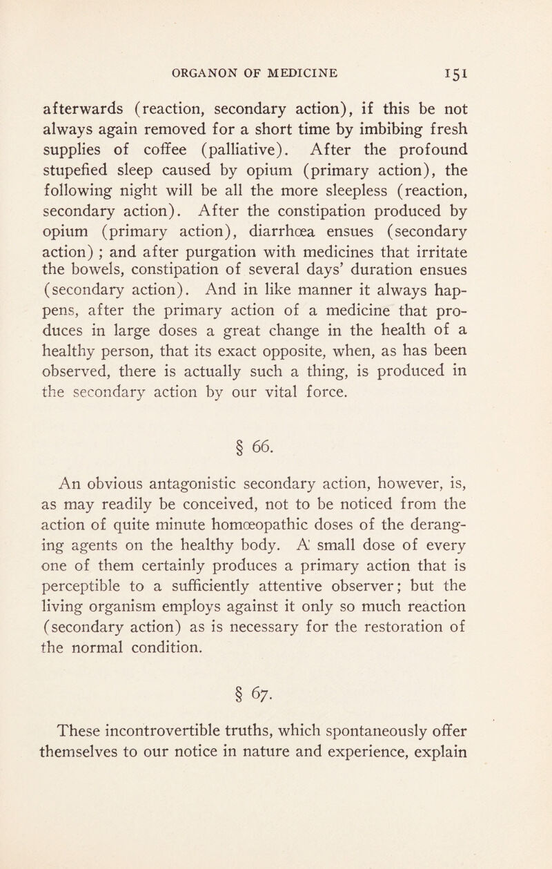 afterwards (reaction, secondary action), if this be not always again removed for a short time by imbibing fresh supplies of coffee (palliative). After the profound stupefied sleep caused by opium (primary action), the following night will be all the more sleepless (reaction, secondary action). After the constipation produced by opium (primary action), diarrhoea ensues (secondary action) ; and after purgation with medicines that irritate the bowels, constipation of several days’ duration ensues (secondary action). And in like manner it always hap¬ pens, after the primary action of a medicine that pro¬ duces in large doses a great change in the health of a healthy person, that its exact opposite, when, as has been observed, there is actually such a thing, is produced in the secondary action by our vital force. § 66. An obvious antagonistic secondary action, however, is, as may readily be conceived, not to be noticed from the action of quite minute homoeopathic doses of the derang¬ ing agents on the healthy body. A small dose of every one of them certainly produces a primary action that is perceptible to a sufficiently attentive observer; but the living organism employs against it only so much reaction (secondary action) as is necessary for the restoration of the normal condition. These incontrovertible truths, which spontaneously offer themselves to our notice in nature and experience, explain