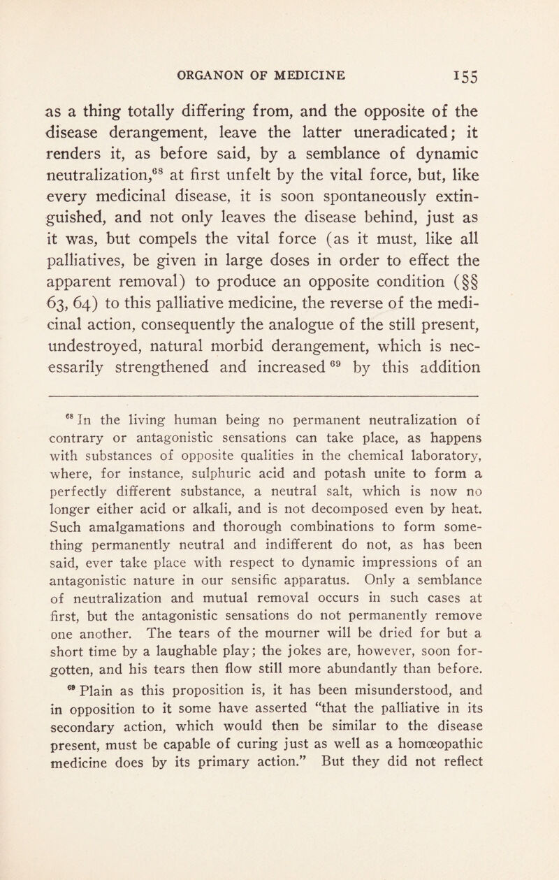as a thing totally differing from, and the opposite of the disease derangement, leave the latter uneradicated; it renders it, as before said, by a semblance of dynamic neutralization,68 at first unfelt by the vital force, but, like every medicinal disease, it is soon spontaneously extin¬ guished, and not only leaves the disease behind, just as it was, but compels the vital force (as it must, like all palliatives, be given in large doses in order to effect the apparent removal) to produce an opposite condition (§§ 63, 64) to this palliative medicine, the reverse of the medi¬ cinal action, consequently the analogue of the still present, undestroyed, natural morbid derangement, which is nec¬ essarily strengthened and increased69 by this addition 68 In the living human being no permanent neutralization of contrary or antagonistic sensations can take place, as happens with substances of opposite qualities in the chemical laboratory, where, for instance, sulphuric acid and potash unite to form a perfectly different substance, a neutral salt, which is now no longer either acid or alkali, and is not decomposed even by heat. Such amalgamations and thorough combinations to form some¬ thing permanently neutral and indifferent do not, as has been said, ever take place with respect to dynamic impressions of an antagonistic nature in our sensific apparatus. Only a semblance of neutralization and mutual removal occurs in such cases at first, but the antagonistic sensations do not permanently remove one another. The tears of the mourner will be dried for but a short time by a laughable play; the jokes are, however, soon for¬ gotten, and his tears then flow still more abundantly than before. 69 Plain as this proposition is, it has been misunderstood, and in opposition to it some have asserted “that the palliative in its secondary action, which would then be similar to the disease present, must be capable of curing just as well as a homoeopathic medicine does by its primary action.” But they did not reflect