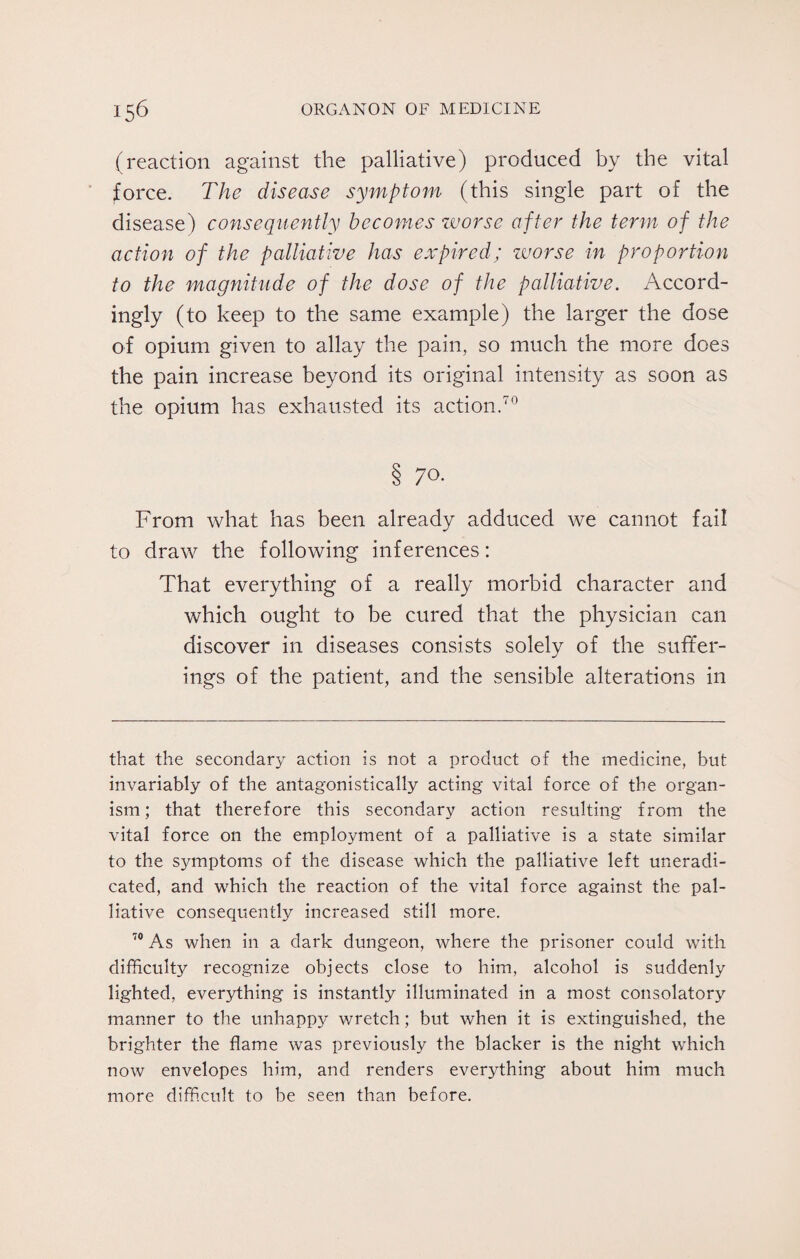 (reaction against the palliative) produced by the vital force. The disease symptom (this single part of the disease) consequently becomes worse after the term of the action of the palliative has expired; worse in proportion to the magnitude of the dose of the palliative. Accord¬ ingly (to keep to the same example) the larger the dose of opium given to allay the pain, so much the more does the pain increase beyond its original intensity as soon as the opium has exhausted its action.70 § 7°- From what has been already adduced we cannot fail to draw the following inferences: That everything of a really morbid character and which ought to be cured that the physician can discover in diseases consists solely of the suffer¬ ings of the patient, and the sensible alterations in that the secondary action is not a product of the medicine, but invariably of the antagonistically acting vital force of the organ¬ ism; that therefore this secondary action resulting from the vital force on the employment of a palliative is a state similar to the symptoms of the disease which the palliative left uneradi¬ cated, and which the reaction of the vital force against the pal¬ liative consequently increased still more. 70 As when in a dark dungeon, where the prisoner could with difficult}?- recognize objects close to him, alcohol is suddenly lighted, everything is instantly illuminated in a most consolatory manner to the unhappy wretch; but when it is extinguished, the brighter the flame was previously the blacker is the night which now envelopes him, and renders everything about him much more difficult to be seen than before.