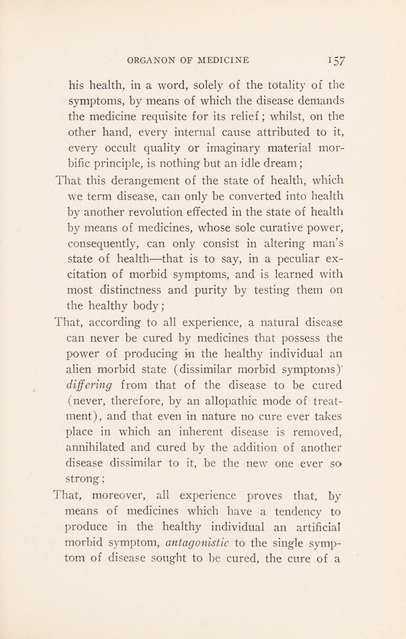 his health, in a word, solely of the totality of the symptoms, by means of which the disease demands the medicine requisite for its relief; whilst, on the other hand, every internal cause attributed to it, every occult quality or imaginary material mor¬ bific principle, is nothing but an idle dream; That this derangement of the state of health, which we term disease, can only be converted into health by another revolution effected in the state of health by means of medicines, whose sole curative power, consequently, can only consist in altering man's state of health—that is to say, in a peculiar ex¬ citation of morbid symptoms, and is learned with most distinctness and purity by testing them on the healthy body; That, according to all experience, a natural disease can never be cured by medicines that possess the power of producing in the healthy individual an alien morbid state (dissimilar morbid symptoms)' differing from that of the disease to be cured (never, therefore, by an allopathic mode of treat¬ ment), and that even in nature no cure ever takes place in which an inherent disease is removed, annihilated and cured by the addition of another disease dissimilar to it, be the new one ever so strong ; That, moreover, all experience proves that, by means of medicines which have a tendency to produce in the healthy individual an artificial morbid symptom, antagonistic to the single symp¬ tom of disease sought to be cured, the cure of a