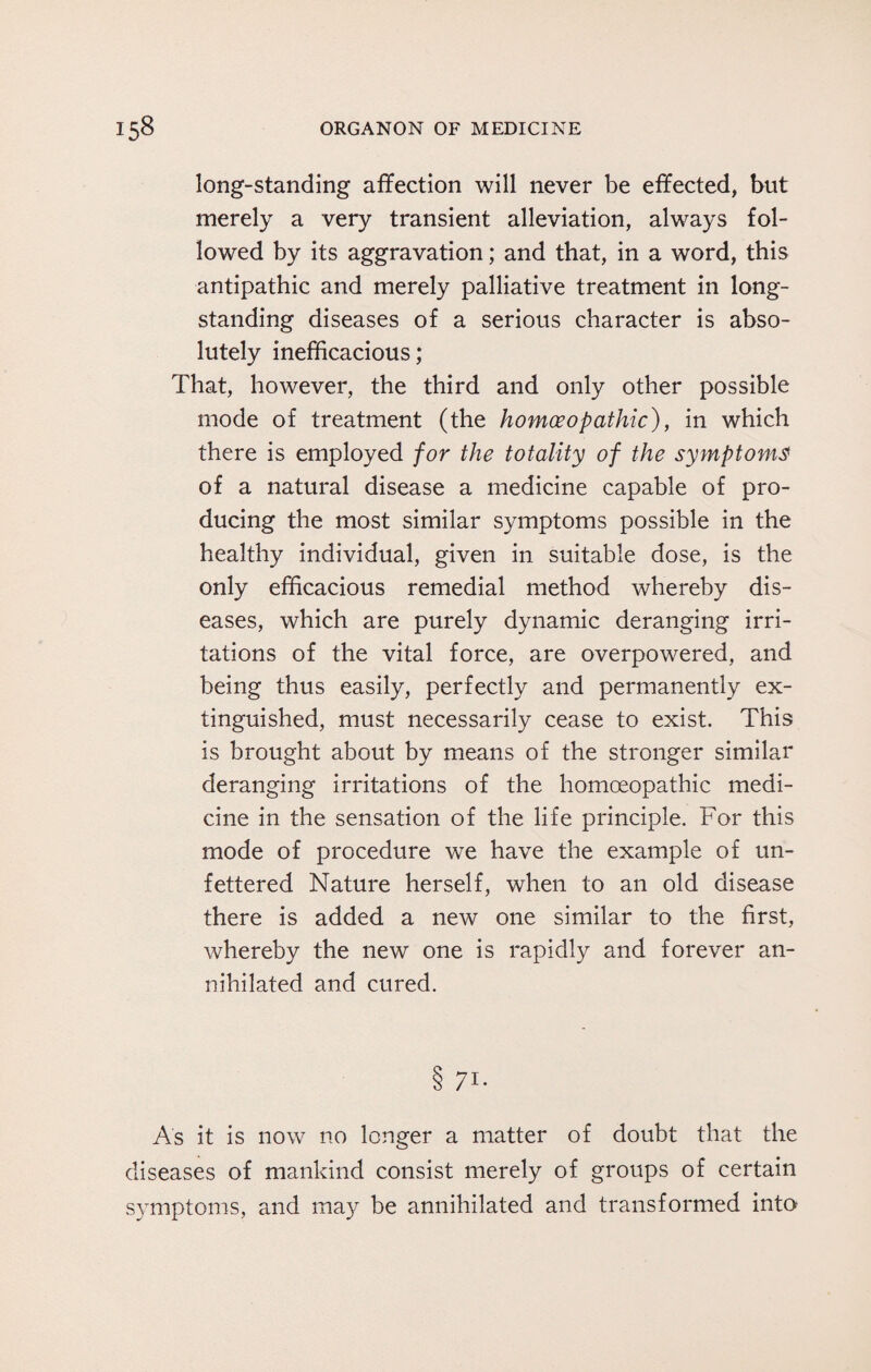 long-standing affection will never be effected, but merely a very transient alleviation, always fol¬ lowed by its aggravation; and that, in a word, this antipathic and merely palliative treatment in long¬ standing diseases of a serious character is abso¬ lutely inefficacious; That, however, the third and only other possible mode of treatment (the homoeopathic), in which there is employed for the totality of the symptoms of a natural disease a medicine capable of pro¬ ducing the most similar symptoms possible in the healthy individual, given in suitable dose, is the only efficacious remedial method whereby dis¬ eases, which are purely dynamic deranging irri¬ tations of the vital force, are overpowered, and being thus easily, perfectly and permanently ex¬ tinguished, must necessarily cease to exist. This is brought about by means of the stronger similar deranging irritations of the homoeopathic medi¬ cine in the sensation of the life principle. For this mode of procedure we have the example of un¬ fettered Nature herself, when to an old disease there is added a new one similar to the first, whereby the new one is rapidly and forever an¬ nihilated and cured. 8 7i- As it is now no longer a matter of doubt that the diseases of mankind consist merely of groups of certain symptoms, and may be annihilated and transformed into