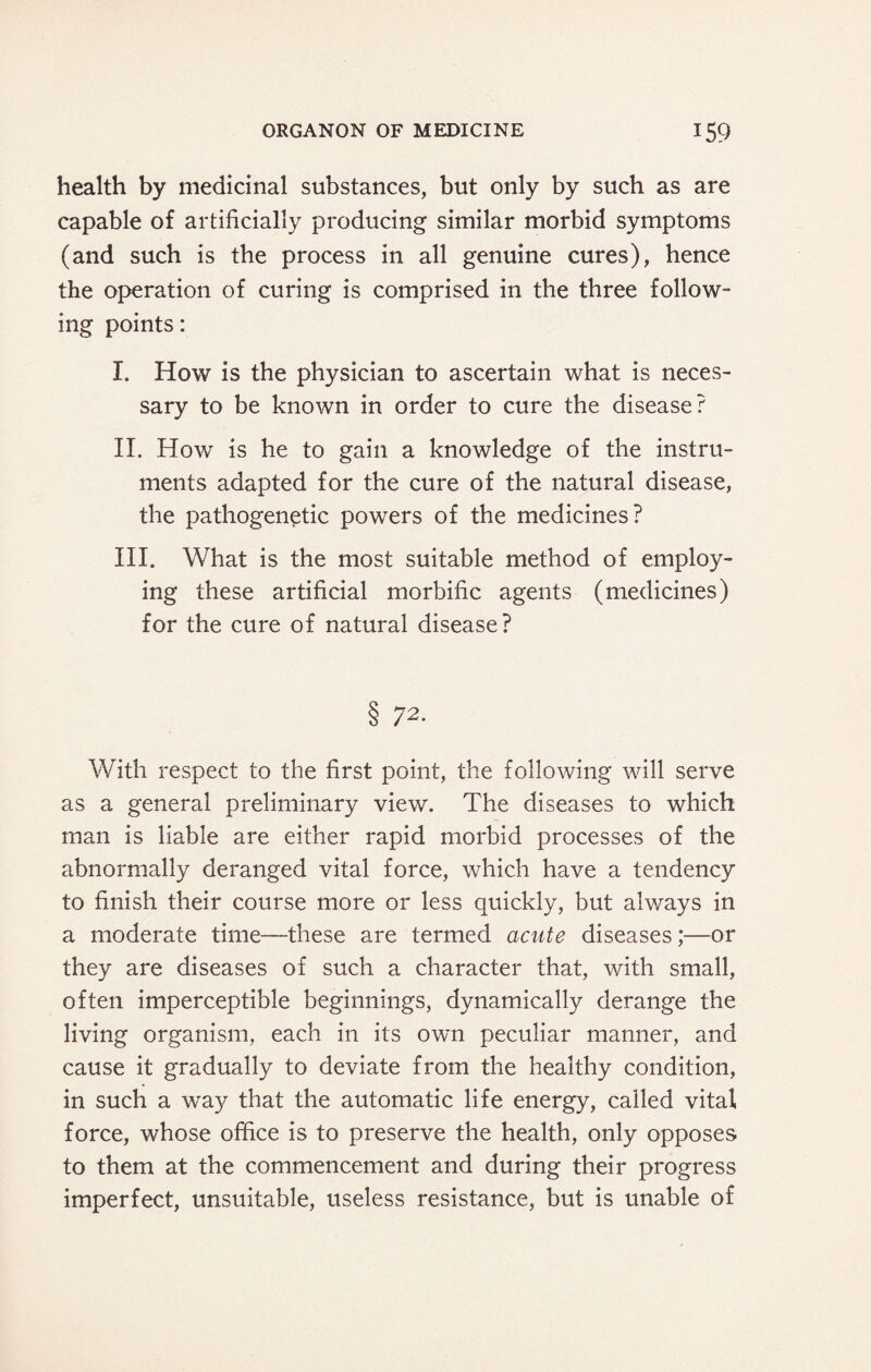 health by medicinal substances, but only by such as are capable of artificially producing similar morbid symptoms (and such is the process in all genuine cures), hence the operation of curing is comprised in the three follow¬ ing points: I. How is the physician to ascertain what is neces¬ sary to be known in order to cure the disease? II. How is he to gain a knowledge of the instru¬ ments adapted for the cure of the natural disease, the pathogenetic powers of the medicines? III. What is the most suitable method of employ¬ ing these artificial morbific agents (medicines) for the cure of natural disease? 8 72. With respect to the first point, the following will serve as a general preliminary view. The diseases to which man is liable are either rapid morbid processes of the abnormally deranged vital force, which have a tendency to finish their course more or less quickly, but always in a moderate time—these are termed acute diseases;—or they are diseases of such a character that, with small, often imperceptible beginnings, dynamically derange the living organism, each in its own peculiar manner, and cause it gradually to deviate from the healthy condition, in such a way that the automatic life energy, called vital force, whose office is to preserve the health, only opposes to them at the commencement and during their progress imperfect, unsuitable, useless resistance, but is unable of