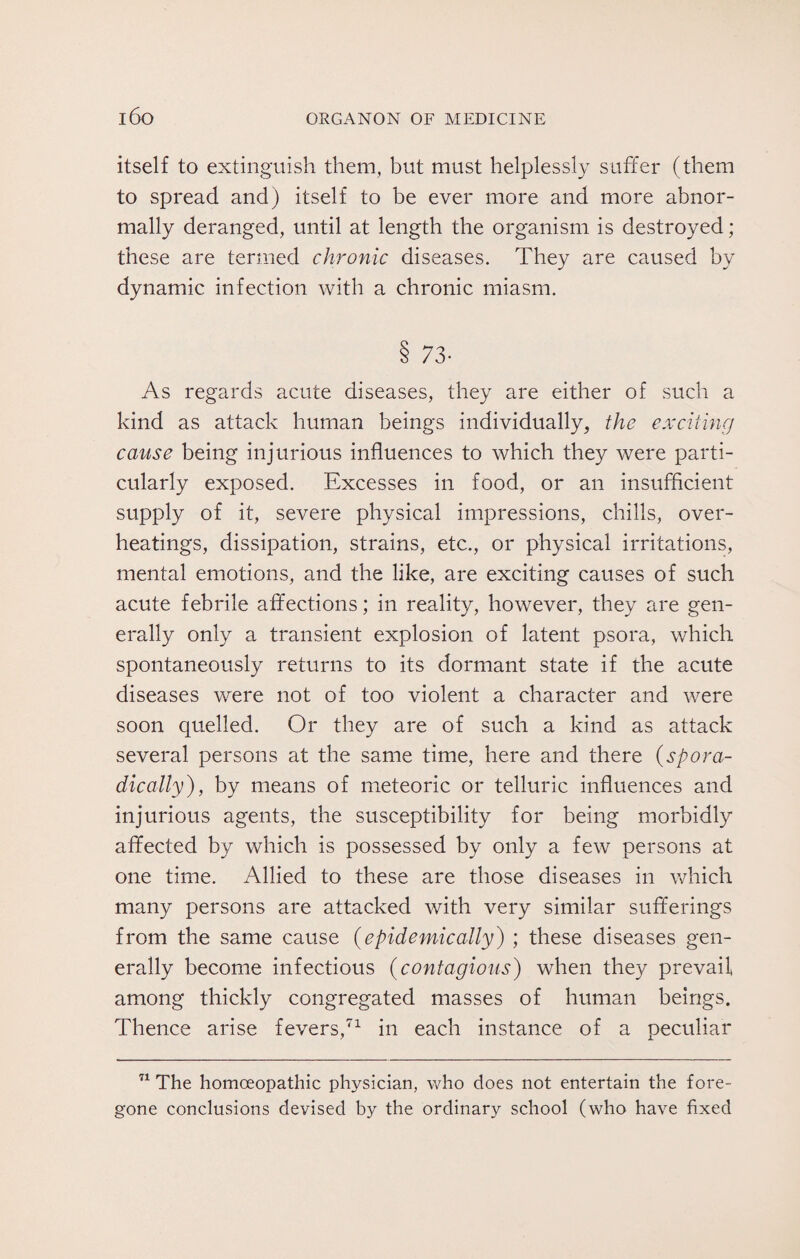 itself to extinguish them, but must helplessly suffer (them to spread and) itself to be ever more and more abnor¬ mally deranged, until at length the organism is destroyed ; these are termed chronic diseases. They are caused by dynamic infection with a chronic miasm. 8 73- As regards acute diseases, they are either of such a kind as attack human beings individually, the exciting cause being injurious influences to which they were parti¬ cularly exposed. Excesses in food, or an insufficient supply of it, severe physical impressions, chills, over¬ heatings, dissipation, strains, etc., or physical irritations, mental emotions, and the like, are exciting causes of such acute febrile affections; in reality, however, they are gen¬ erally only a transient explosion of latent psora, which spontaneously returns to its dormant state if the acute diseases were not of too violent a character and were soon quelled. Or they are of such a kind as attack several persons at the same time, here and there {spora¬ dically) , by means of meteoric or telluric influences and injurious agents, the susceptibility for being morbidly affected by which is possessed by only a few persons at one time. Allied to these are those diseases in which many persons are attacked with very similar sufferings from the same cause {epidemically) ; these diseases gen¬ erally become infectious {contagious) when they prevail among thickly congregated masses of human beings. Thence arise fevers,71 in each instance of a peculiar 71 The homoeopathic physician, who does not entertain the fore¬ gone conclusions devised by the ordinary school (who have fixed