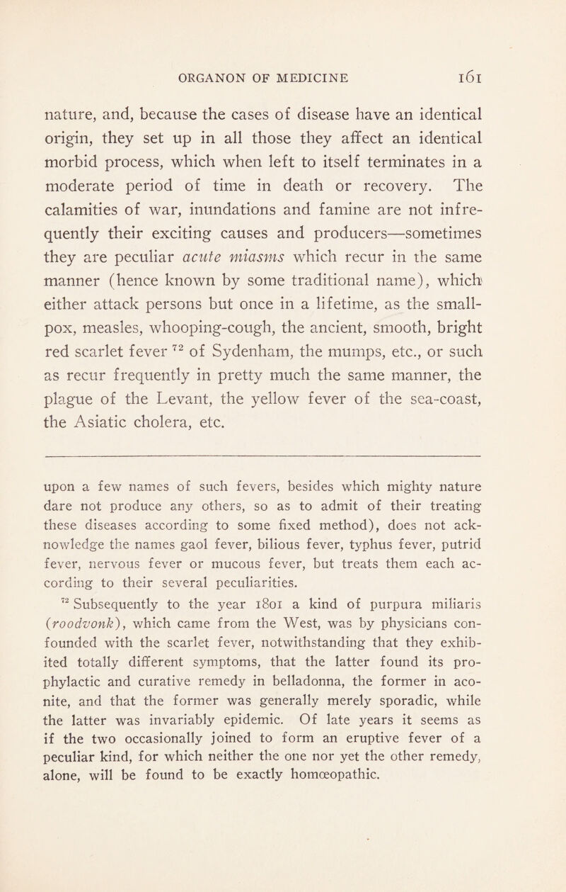 nature, and, because the cases of disease have an identical origin, they set up in all those they affect an identical morbid process, which when left to itself terminates in a moderate period of time in death or recovery. The calamities of war, inundations and famine are not infre¬ quently their exciting causes and producers—sometimes they are peculiar acute miasms which recur in the same manner (hence known by some traditional name), which either attack persons but once in a lifetime, as the small¬ pox, measles, whooping-cough, the ancient, smooth, bright red scarlet fever 72 of Sydenham, the mumps, etc., or such as recur frequently in pretty much the same manner, the plague of the Levant, the yellow fever of the sea-coast, the Asiatic cholera, etc. upon a few names of such fevers, besides which mighty nature dare not produce any others, so as to admit of their treating these diseases according to some fixed method), does not ack¬ nowledge the names gaol fever, bilious fever, typhus fever, putrid fever, nervous fever or mucous fever, but treats them each ac¬ cording to their several peculiarities. 72 Subsequently to the year 1801 a kind of purpura miliaris (roodvonk), which came from the West, was by physicians con¬ founded with the scarlet fever, notwithstanding that they exhib¬ ited totally different symptoms, that the latter found its pro¬ phylactic and curative remedy in belladonna, the former in aco¬ nite, and that the former was generally merely sporadic, while the latter was invariably epidemic. Of late years it seems as if the two occasionally joined to form an eruptive fever of a peculiar kind, for which neither the one nor yet the other remedy, alone, will be found to be exactly homoeopathic.