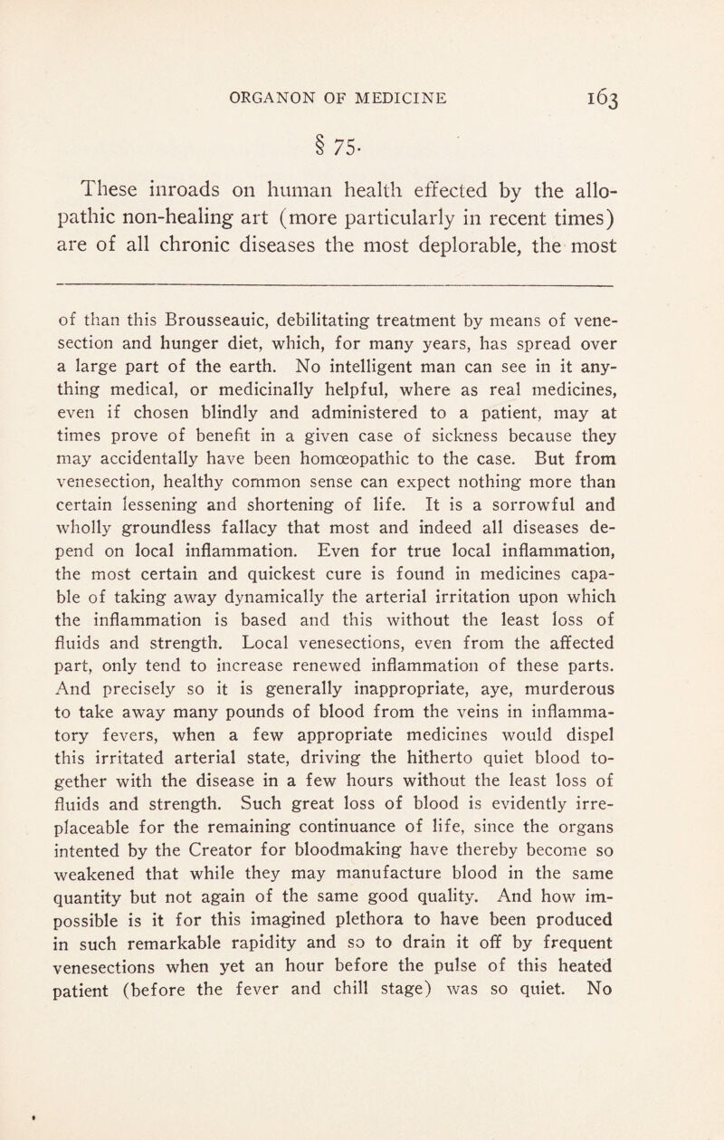 75- These inroads on human health effected by the allo¬ pathic non-healing art (more particularly in recent times) are of all chronic diseases the most deplorable, the most of than this Brousseauic, debilitating treatment by means of vene¬ section and hunger diet, which, for many years, has spread over a large part of the earth. No intelligent man can see in it any¬ thing medical, or medicinally helpful, where as real medicines, even if chosen blindly and administered to a patient, may at times prove of benefit in a given case of sickness because they may accidentally have been homoeopathic to the case. But from venesection, healthy common sense can expect nothing more than certain lessening and shortening of life. It is a sorrowful and wholly groundless fallacy that most and indeed all diseases de¬ pend on local inflammation. Even for true local inflammation, the most certain and quickest cure is found in medicines capa¬ ble of taking away dynamically the arterial irritation upon which the inflammation is based and this without the least loss of fluids and strength. Local venesections, even from the affected part, only tend to increase renewed inflammation of these parts. And precisely so it is generally inappropriate, aye, murderous to take away many pounds of blood from the veins in inflamma¬ tory fevers, when a few appropriate medicines would dispel this irritated arterial state, driving the hitherto quiet blood to¬ gether with the disease in a few hours without the least loss of fluids and strength. Such great loss of blood is evidently irre¬ placeable for the remaining continuance of life, since the organs intented by the Creator for bloodmaking have thereby become so weakened that while they may manufacture blood in the same quantity but not again of the same good quality. And how im¬ possible is it for this imagined plethora to have been produced in such remarkable rapidity and so to drain it off by frequent venesections when yet an hour before the pulse of this heated patient (before the fever and chill stage) was so quiet. No