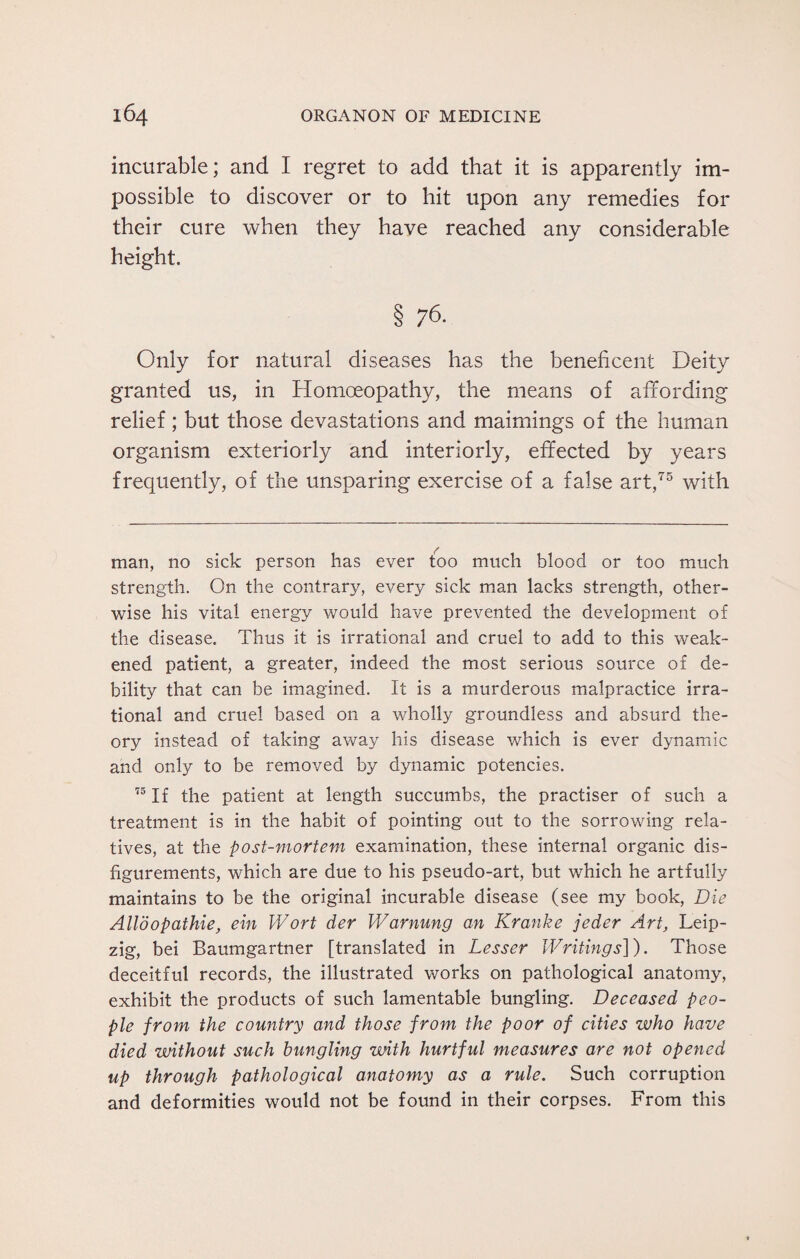 incurable; and I regret to add that it is apparently im¬ possible to discover or to hit upon any remedies for their cure when they have reached any considerable height. § 76. Only for natural diseases has the beneficent Deity granted us, in Homoeopathy, the means of affording relief; but those devastations and maimings of the human organism exteriorly and interiorly, effected by years frequently, of the unsparing exercise of a false art,75 with man, no sick person has ever too much blood or too much strength. On the contrary, every sick man lacks strength, other¬ wise his vital energy would have prevented the development of the disease. Thus it is irrational and cruel to add to this weak¬ ened patient, a greater, indeed the most serious source of de¬ bility that can be imagined. It is a murderous malpractice irra¬ tional and cruel based on a wholly groundless and absurd the¬ ory instead of taking away his disease which is ever dynamic and only to be removed by dynamic potencies. 73 If the patient at length succumbs, the practiser of such a treatment is in the habit of pointing out to the sorrowing rela¬ tives, at the post-mortem examination, these internal organic dis¬ figurements, which are due to his pseudo-art, but which he artfully maintains to be the original incurable disease (see my book, Die AUbopathie, ein Wort der Warnung an Kranke jeder Art, Leip¬ zig, bei Baumgartner [translated in Lesser Writings]). Those deceitful records, the illustrated works on pathological anatomy, exhibit the products of such lamentable bungling. Deceased peo¬ ple from the country and those from the poor of cities who have died without such bungling with hurtful measures are not opened up through pathological anatomy as a rule. Such corruption and deformities would not be found in their corpses. From this