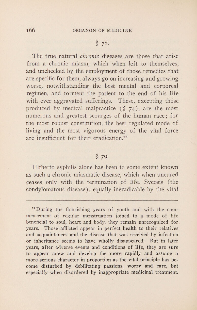 § 78- The true natural chronic diseases are those that arise from a chronic miasm, which when left to themselves, and unchecked by the employment of those remedies that are specific for them, always go on increasing and growing worse, notwithstanding the best mental and corporeal regimen, and torment the patient to the end of his life with ever aggravated sufferings. These, excepting those produced by medical malpractice (§ 74), are the most numerous and greatest scourges of the human race; for the most robust constitution, the best regulated mode of living and the most vigorous energy of the vital force are insufficient for their eradication.76 8 79- Hitherto syphilis alone has been to some extent known as such a chronic miasmatic disease, which when uncured ceases only with the termination of life. Sycosis (the condylomatous disease), equally ineradicable by the vital n During the flourishing years of youth and with the com¬ mencement of regular menstruation joined to a mode of life beneficial to soul, heart and body, they remain unrecognized for years. Those afflicted appear in perfect health to their relatives and acquaintances and the disease that was received by infection or inheritance seems to have wholly disappeared. But in later years, after adverse events and conditions of life, they are sure to appear anew and develop the more rapidly and assume a more serious character in proportion as the vital principle has be¬ come disturbed by debilitating passions, worry and care, but especially when disordered by inappropriate medicinal treatment.