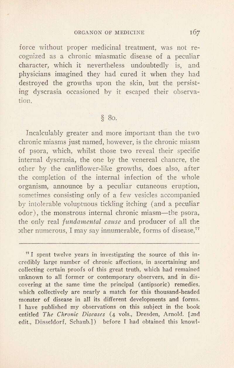 force without proper medicinal treatment, was not re¬ cognized as a chronic miasmatic disease of a peculiar character, which it nevertheless undoubtedly is, and physicians imagined they had cured it when they had destroyed the growths upon the skin, but the persist¬ ing dyscrasia occasioned by it escaped their observa¬ tion. § 80. Incalculably greater and more important than the two chronic miasms just named, however, is the chronic miasm of psora, which, whilst those two reveal their specific internal dyscrasia, the one by the venereal chancre, the other by the cauliflower-like growths, does also, after the completion of the internal infection of the whole organism, announce by a peculiar cutaneous eruption, sometimes consisting only of a few vesicles accompanied by intolerable voluptuous tickling itching (and a peculiar odor), the monstrous internal chronic miasm—the psora, the only real fundamental cause and producer of all the Dther numerous, I may say innumerable, forms of disease,77 771 spent twelve years in investigating the source of this in¬ credibly large number of chronic affections, in ascertaining and collecting certain proofs of this great truth, which had remained unknown to all former or contemporary observers, and in dis¬ covering at the same time the principal (antipsoric) remedies, which collectively are nearly a match for this thousand-headed monster of disease in all its different developments and forms. I have published my observations on this subject in the book entitled The Chronic Diseases (4 vols., Dresden, Arnold. [2nd edit., Diisseldorf, Schaub.]) before I had obtained this knowl-