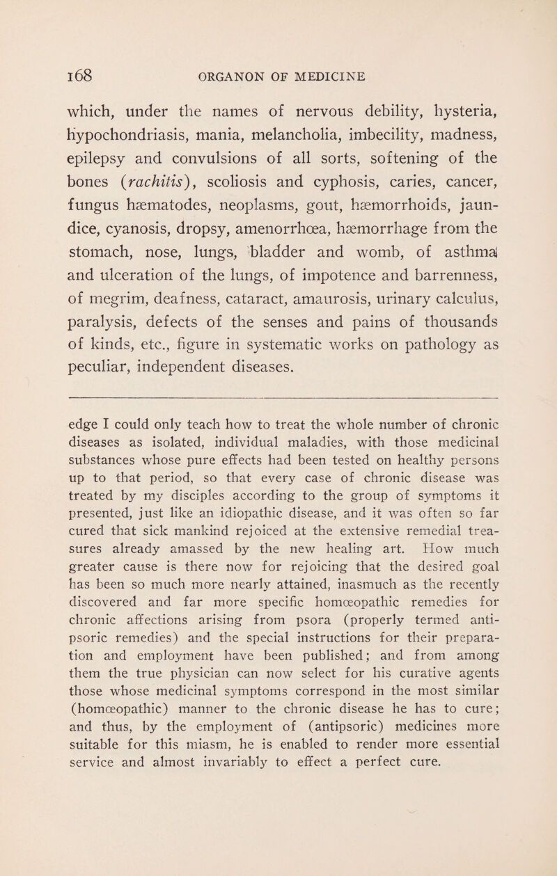 which, under the names of nervous debility, hysteria, hypochondriasis, mania, melancholia, imbecility, madness, epilepsy and convulsions of all sorts, softening of the bones {rachitis), scoliosis and cyphosis, caries, cancer, fungus hsematodes, neoplasms, gout, haemorrhoids, jaun¬ dice, cyanosis, dropsy, amenorrhoea, haemorrhage from the stomach, nose, lungs, bladder and womb, of asthmai and ulceration of the lungs, of impotence and barrenness, of megrim, deafness, cataract, amaurosis, urinary calculus, paralysis, defects of the senses and pains of thousands of kinds, etc., figure in systematic works on pathology as peculiar, independent diseases. edge I could only teach how to treat the whole number of chronic diseases as isolated, individual maladies, with those medicinal substances whose pure effects had been tested on healthy persons up to that period, so that every case of chronic disease was treated by my disciples according to the group of symptoms it presented, just like an idiopathic disease, and it was often so far cured that sick mankind rejoiced at the extensive remedial trea¬ sures already amassed by the new healing art. How much greater cause is there now for rejoicing that the desired goal has been so much more nearly attained, inasmuch as the recently discovered and far more specific homoeopathic remedies for chronic affections arising from psora (properly termed anti- psoric remedies) and the special instructions for their prepara¬ tion and employment have been published; and from among them the true physician can now select for his curative agents those whose medicinal symptoms correspond in the most similar (homoeopathic) manner to the chronic disease he has to cure; and thus, by the employment of (antipsoric) medicines more suitable for this miasm, he is enabled to render more essential service and almost invariabfy to effect a perfect cure.