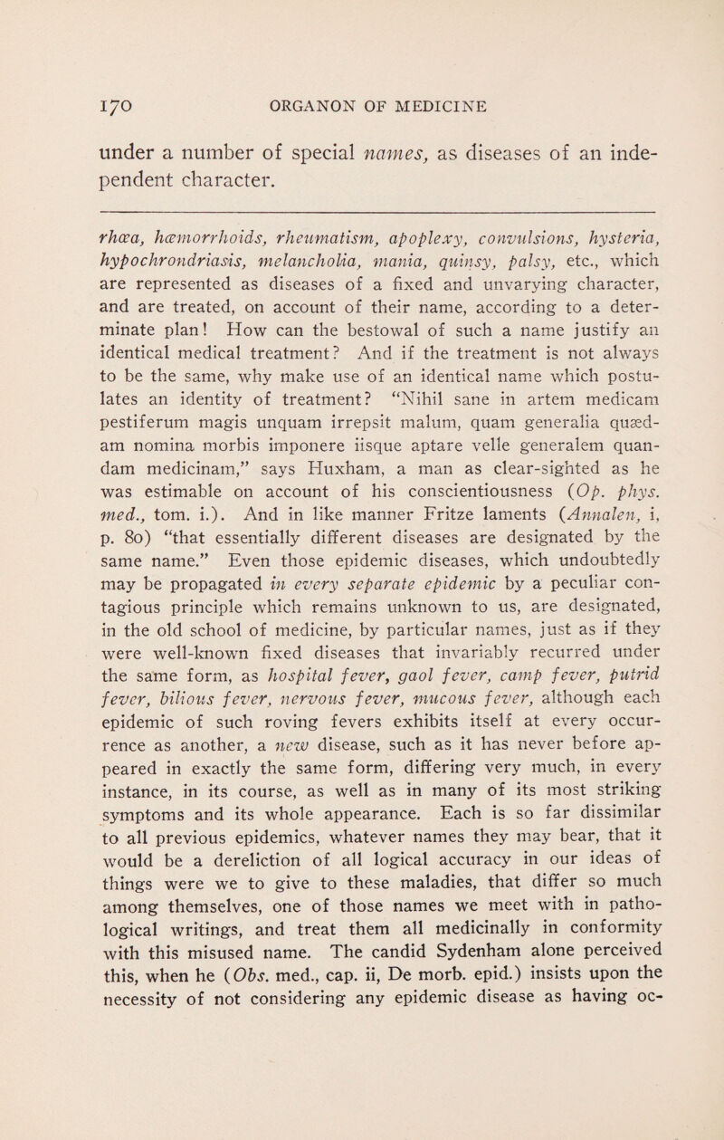 under a number of special names, as diseases of an inde¬ pendent character. rhcea, haemorrhoids, rheumatism, apoplexy, convulsions, hysteria, hypochrondriasis, melancholia, mania, quinsy, palsy, etc., which are represented as diseases of a fixed and unvarying character, and are treated, on account of their name, according to a deter¬ minate plan! How can the bestowal of such a name justify an identical medical treatment? And if the treatment is not always to be the same, why make use of an identical name which postu¬ lates an identity of treatment? “Nihil sane in artem medicam pestiferum magis unquam irrepsit malum, quam generalia quaed- am nomina morbis irnponere iisque aptare velle generalem quan- dam medicinam,” says Huxham, a man as clear-sighted as he was estimable on account of his conscientiousness (Op. phys. med., tom. i.). And in like manner Fritze laments (Annalen, i, p. 80) “that essentially different diseases are designated by the same name.” Even those epidemic diseases, which undoubtedly may be propagated in every separate epidemic by a peculiar con¬ tagious principle which remains unknown to us, are designated, in the old school of medicine, by particular names, just as if they were well-known fixed diseases that invariably recurred under the same form, as hospital fever, gaol fever, camp fever, putrid fever, bilious fever, nervous fever, mucous fever, although each epidemic of such roving fevers exhibits itself at every occur¬ rence as another, a new disease, such as it has never before ap¬ peared in exactly the same form, differing very much, in every instance, in its course, as well as in many of its most striking symptoms and its whole appearance. Each is so far dissimilar to all previous epidemics, whatever names they may bear, that it would be a dereliction of all logical accuracy in our ideas of things were we to give to these maladies, that differ so much among themselves, one of those names we meet with in patho¬ logical writings, and treat them all medicinally in conformity with this misused name. The candid Sydenham alone perceived this, when he (Obs. med., cap. ii, De morb. epid.) insists upon the necessity of not considering any epidemic disease as having oc-