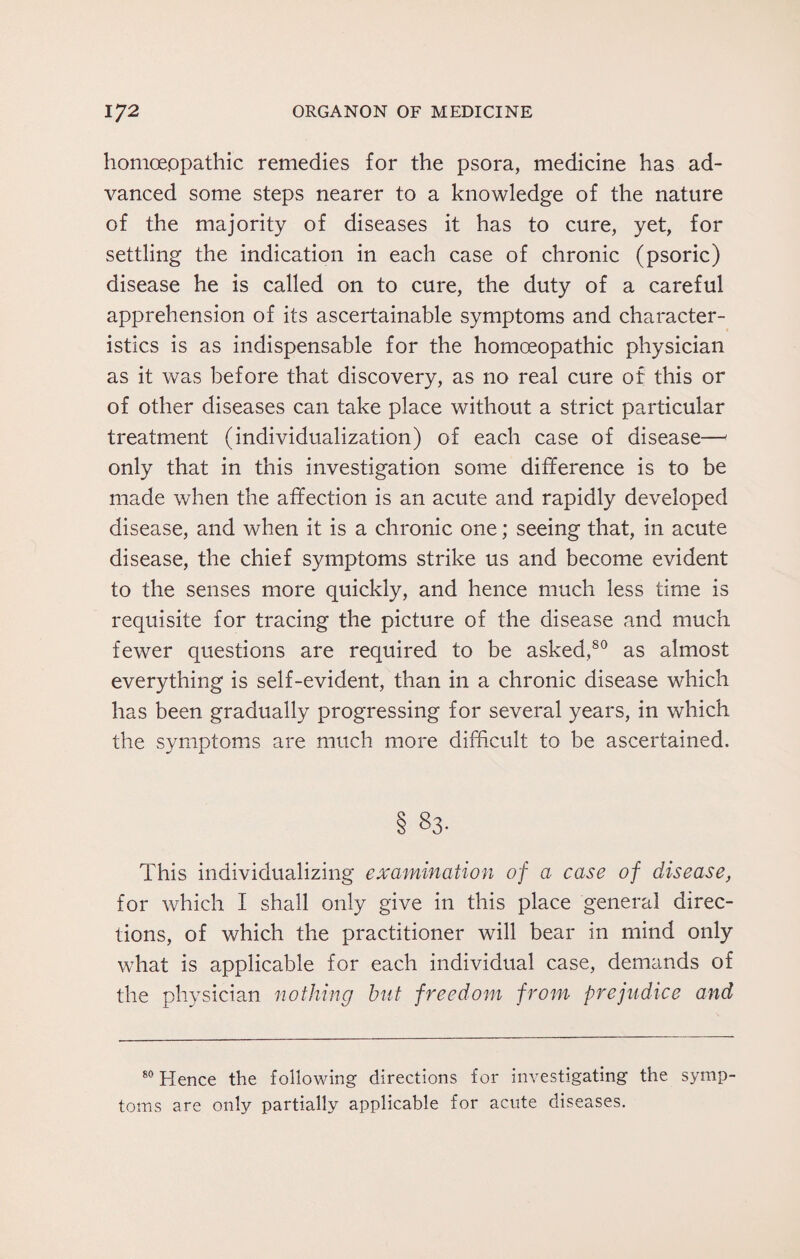 homoeopathic remedies for the psora, medicine has ad¬ vanced some steps nearer to a knowledge of the nature of the majority of diseases it has to cure, yet, for settling the indication in each case of chronic (psoric) disease he is called on to cure, the duty of a careful apprehension of its ascertainable symptoms and character¬ istics is as indispensable for the homoeopathic physician as it was before that discovery, as no real cure of this or of other diseases can take place without a strict particular treatment (individualization) of each case of disease— only that in this investigation some difference is to be made when the affection is an acute and rapidly developed disease, and when it is a chronic one; seeing that, in acute disease, the chief symptoms strike us and become evident to the senses more quickly, and hence much less time is requisite for tracing the picture of the disease and much fewer questions are required to be asked,80 as almost everything is self-evident, than in a chronic disease which has been gradually progressing for several years, in which the symptoms are much more difficult to be ascertained. § S3- This individualizing examination of a case of disease, for which I shall only give in this place general direc¬ tions, of which the practitioner will bear in mind only what is applicable for each individual case, demands of the physician nothing but freedom from prejudice and 80 Hence the following directions for investigating the symp¬ toms are only partially applicable for acute diseases.