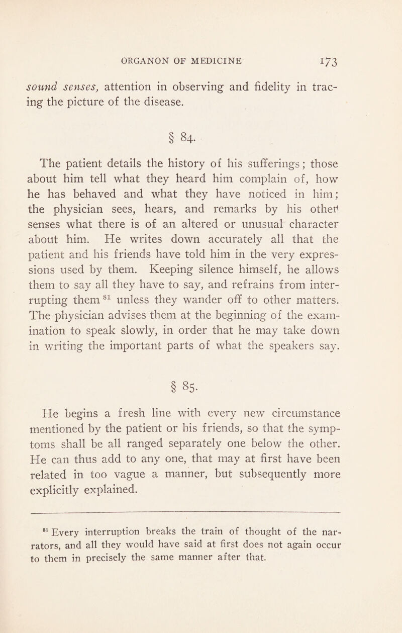 sound senses, attention in observing and fidelity in trac¬ ing the picture of the disease. § 84. The patient details the history of his sufferings; those about him tell what they heard him complain of, how he has behaved and what they have noticed in him; the physician sees, hears, and remarks by his other* senses what there is of an altered or unusual character about him. He writes down accurately all that the patient and his friends have told him in the very expres¬ sions used by them. Keeping silence himself, he allows them to say all they have to say, and refrains from inter¬ rupting them 81 unless they wander off to other matters. The physician advises them at the beginning of the exam¬ ination to speak slowly, in order that he may take down in writing the important parts of what the speakers say. § 85. He begins a fresh line with every new circumstance mentioned by the patient or his friends, so that the symp¬ toms shall be all ranged separately one below the other. He can thus add to any one, that may at first have been related in too vague a manner, but subsequently more explicitly explained. 81 Every interruption breaks the train of thought of the nar¬ rators, and all they would have said at first does not again occur to them in precisely the same manner after that.