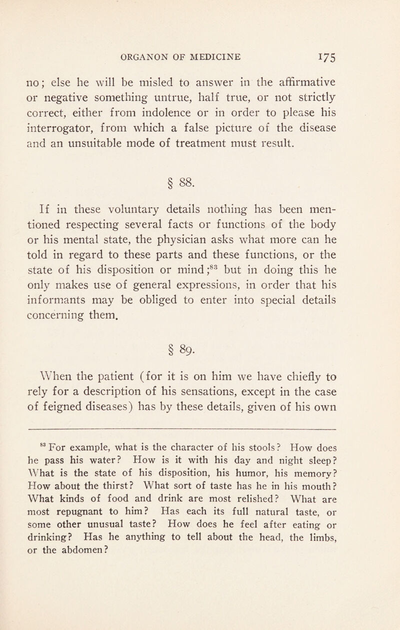 no; else he will be misled to answer in the affirmative or negative something untrue, half true, or not strictly correct, either from indolence or in order to please his interrogator, from which a false picture of the disease and an unsuitable mode of treatment must result. § 88. If in these voluntary details nothing has been men¬ tioned respecting several facts or functions of the body or his mental state, the physician asks what more can he told in regard to these parts and these functions, or the state of his disposition or mind ;83 but in doing this he only makes use of general expressions, in order that his informants may be obliged to enter into special details concerning them. § 89. When the patient (for it is on him we have chiefly to rely for a description of his sensations, except in the case of feigned diseases) has by these details, given of his own 83 For example, what is the character of his stools ? How does he pass his water? How is it with his day and night sleep? What is the state of his disposition, his humor, his memory? How about the thirst? What sort of taste has he in his mouth? What kinds of food and drink are most relished? What are most repugnant to him? Has each its full natural taste, or some other unusual taste? How does he feel after eating or drinking? Has he anything to tell about the head, the limbs, or the abdomen?