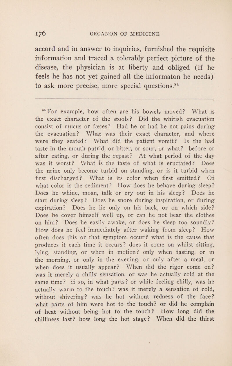 accord and in answer to inquiries, furnished the requisite information and traced a tolerably perfect picture of the disease, the physician is at liberty and obliged (if he feels he has not yet gained all the informaton he needs) to ask more precise, more special questions.84 84For example, how often are his bowels moved? What is the exact character of the stools? Did the whitish evacuation consist of mucus or fasces? Had he or had he not pains during the evacuation ? What was their exact character, and where were they seated? What did the patient vomit? Is the bad taste in the mouth putrid, or bitter, or sour, or what? before or after eating, or during the repast? At what period of the day was it worst? What is the taste of what is eructated? Does the urine only become turbid on standing, or is it turbid when first discharged? What is its color when first emitted? Of what color is the sediment? How does he behave during sleep? Does he whine, moan, talk or cry out in his sleep? Does he start during sleep? Does he snore during inspiration, or during expiration? Does he lie only on his back, or on which side? Does he cover himself well up, or can he not bear the clothes on him? Does he easily awake, or does he sleep too soundly? How does he feel immediately after waking from sleep? How often does this or that symptom occur? what is the cause that produces it each time it occurs? does it come on whilst sitting, lying, standing, or when in motion? only when fasting, or in the morning, or only in the evening, or only after a meal, or when does it usually appear? When did the rigor come on? was it merely a chilly sensation, or was he actually cold at the same time? if so, in what parts? or while feeling chilly, was he actually warm to the touch? was it merely a sensation of cold, without shivering? was he hot without redness of the face? what parts of him were hot to the touch? or did he complain of heat without being hot to the touch? How long did the chilliness last? how long the hot stage? When did the thirst