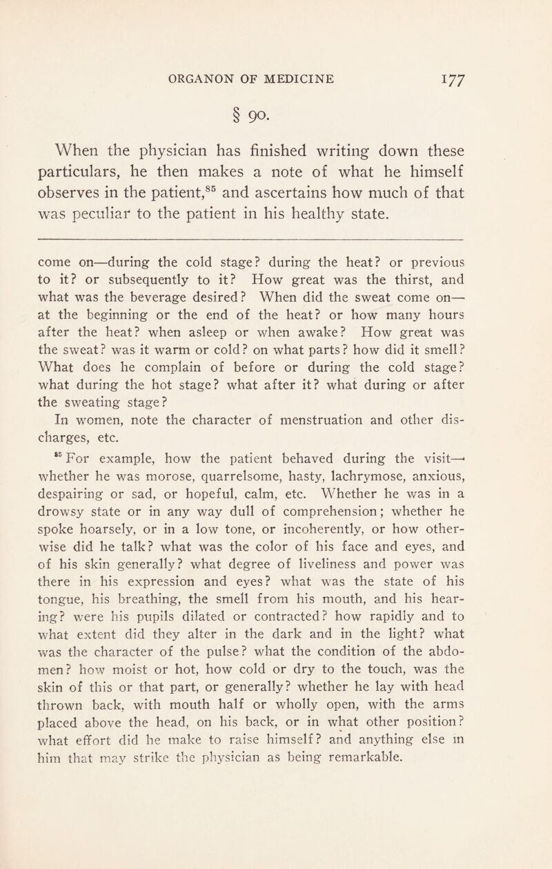 8 90. When the physician has finished writing down these particulars, he then makes a note of what he himself observes in the patient,85 and ascertains how much of that was peculiar to the patient in his healthy state. come on—during the cold stage? during the heat? or previous to it? or subsequently to it? How great was the thirst, and what was the beverage desired? When did the sweat come on— at the beginning or the end of the heat? or how many hours after the heat? when asleep or when awake? How great was the sweat? was it warm or cold? on what parts? how did it smell? What does he complain of before or during the cold stage? what during the hot stage? what after it? what during or after the sweating stage? In women, note the character of menstruation and other dis¬ charges, etc. 85 For example, how the patient behaved during the visit—* whether he was morose, quarrelsome, hasty, lachrymose, anxious, despairing or sad, or hopeful, calm, etc. Whether he was in a drowsy state or in any way dull of comprehension; whether he spoke hoarsely, or in a low tone, or incoherently, or how other¬ wise did he talk? what was the color of his face and eyes, and of his skin generally? what degree of liveliness and power was there in his expression and eyes? what was the state of his tongue, his breathing, the smell from his mouth, and his hear¬ ing? were his pupils dilated or contracted? how rapidly and to what extent did they alter in the dark and in the light? what was the character of the pulse? what the condition of the abdo¬ men? how moist or hot, how cold or dry to the touch, was the skin of this or that part, or generally? whether he lay with head thrown back, with mouth half or wholly open, with the arms placed above the head, on his back, or in what other position? what effort did he make to raise himself? and anything else in him that may strike the physician as being remarkable.