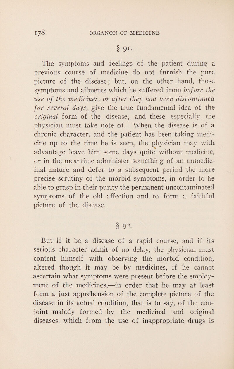 8 9i- The symptoms and feelings of the patient during a previous course of medicine do not furnish the pure picture of the disease; but, on the other hand, those symptoms and ailments which he suffered from before the use of the medicines, or after they had been discontinued for several days, give the true fundamental idea of the original form of the disease,, and these especially the physician must take note of. When the disease is of a chronic character, and the patient has been taking medi¬ cine up to the time he is seen, the physician may with * advantage leave him some days quite without medicine, or in the meantime administer something of an unmedic- inal nature and defer to a subsequent period the more precise scrutiny of the morbid symptoms, in order to be able to grasp in their purity the permanent uncontaminated symptoms of the old affection and to form a faithful picture of the disease. 8 92. But if it be a disease of a rapid course, and if its serious character admit of no delay, the physician must content himself with observing the morbid condition, altered though it may be by medicines, if he cannot ascertain what symptoms were present before the employ¬ ment of the medicines,—in order that he may at least form a just apprehension of the complete picture of the disease in its actual condition, that is to say, of the con¬ joint malady formed by the medicinal and original diseases, which from the use of inappropriate drugs is