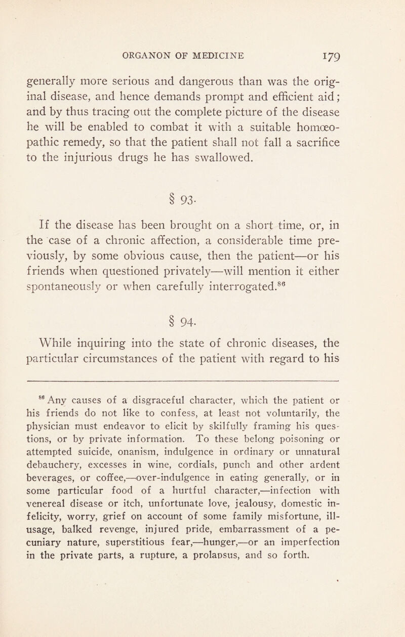 generally more serious and dangerous than was the orig¬ inal disease, and hence demands prompt and efficient aid; and by thus tracing out the complete picture of the disease he will be enabled to combat it with a suitable homoeo¬ pathic remedy, so that the patient shall not fall a sacrifice to the injurious drugs he has swallowed. S 93- If the disease has been brought on a short time, or, in the case of a chronic affection, a considerable time pre¬ viously, by some obvious cause, then the patient—or his friends when questioned privately—will mention it either spontaneously or when carefully interrogated.86 8 94- While inquiring into the state of chronic diseases, the particular circumstances of the patient with regard to his 86 Any causes of a disgraceful character, which the patient or his friends do not like to confess, at least not voluntarily, the physician must endeavor to; elicit by skilfully framing his ques¬ tions, or by private information. To these belong poisoning or attempted suicide, onanism, indulgence in ordinary or unnatural debauchery, excesses in wine, cordials, punch and other ardent beverages, or coffee,—over-indulgence in eating generally, or in some particular food of a hurtful character,—infection with venereal disease or itch, unfortunate love, jealousy, domestic in¬ felicity, worry, grief on account of some family misfortune, ill- usage, balked revenge, injured pride, embarrassment of a pe¬ cuniary nature, superstitious fear,—hunger,—or an imperfection in the private parts, a rupture, a prolapsus, and so forth.